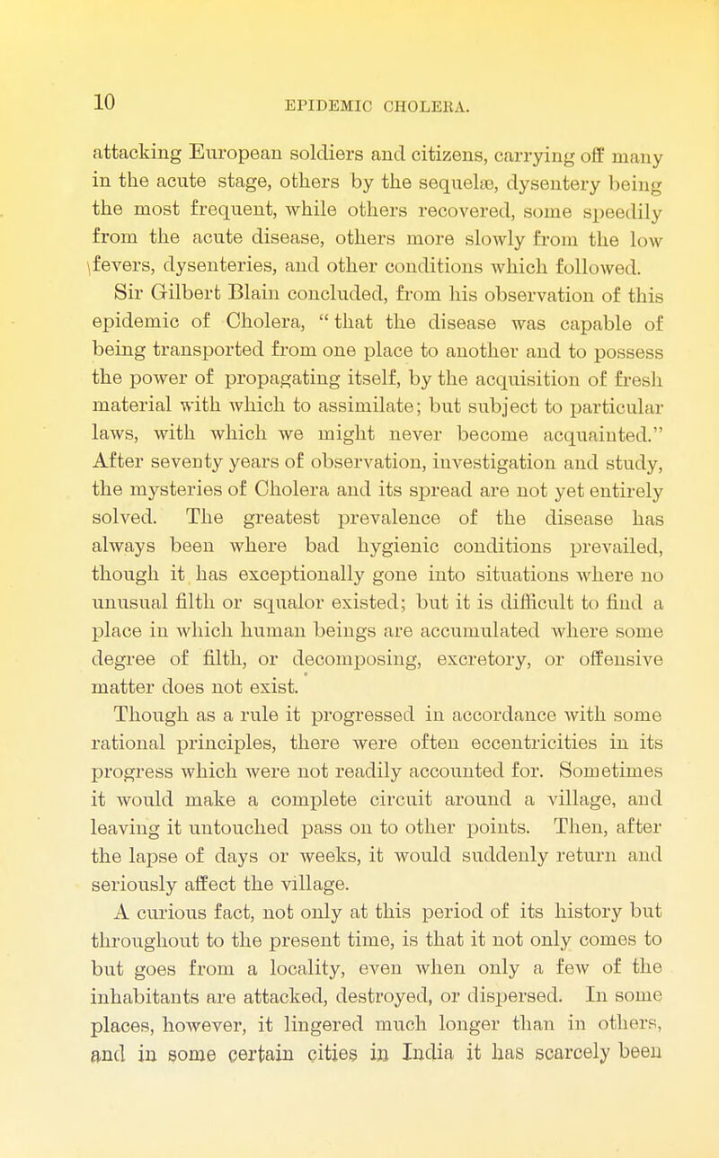attacking European soldiers and citizens, carrying off many in the acute stage, others by the sequelae, dysentery being the most frequent, while others recovered, some speedily from the acute disease, others more slowly from the low \fevers, dysenteries, and other conditions which followed. Sir Gilbert Blain concluded, from his observation of this epidemic of Cholera, that the disease was capable of being transported from one place to another and to possess the power of propagating itself, by the acquisition of fresh material with which to assimilate; but subject to particular laws, with which we might never become acquainted. After severity years of observation, investigation and study, the mysteries of Cholera and its spread are not yet entirely solved. The greatest prevalence of the disease has always been where bad hygienic conditions prevailed, though it has exceptionally gone into situations where no unusual filth or squalor existed; but it is difficult to find a place in which human beings are accumulated where some degree of filth, or decomposing, excretory, or offensive matter does not exist. Though as a rule it progressed in accordance with some rational principles, there were often eccentricities in its progress which were not readily accounted for. Sometimes it would make a complete circuit around a village, and leaving it untouched pass on to other points. Then, after the lapse of days or weeks, it would suddenly return and seriously affect the village. A curious fact, not only at this period of its history but throughout to the present time, is that it not only comes to but goes from a locality, even when only a few of the inhabitants are attacked, destroyed, or dispersed. In some places, however, it lingered much longer than in others, and in some certain cities in India it has scarcely been