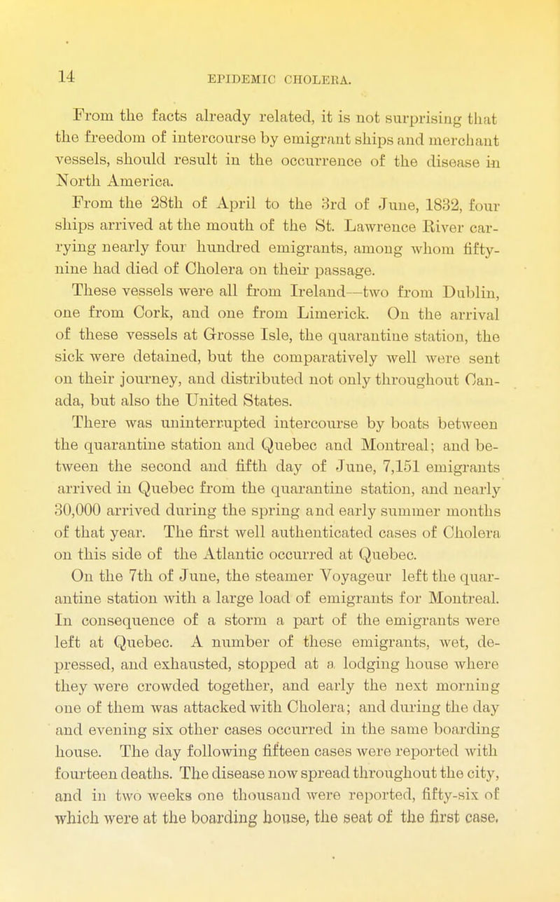 From the facts already related, it is not surprising that the freedom of intercourse by emigrant ships and merchant vessels, should result in the occurrence of the disease in North America. From the 28th of April to the 3rd of June, 1832, four ships arrived at the mouth of the St. Lawrence River car- rying nearly four hundred emigrants, among whom fifty- nine had died of Cholera on their passage. These vessels were all from Ireland—two from Dublin, one from Cork, and one from Limerick. On the arrival of these vessels at Grosse Isle, the quarantine station, the sick were detained, but the comparatively well were sent on their journey, and distributed not only throughout Can- ada, but also the United States. There was uninterrupted intercourse by boats between the quarantine station and Quebec and Montreal; and be- tween the second and fifth day of June, 7,151 emigrants arrived in Quebec from the quarantine station, and nearly 30,000 arrived during the spring and early summer months of that year. The first well authenticated cases of Cholera on this side of the Atlantic occurred at Quebec. On the 7th of June, the steamer Voyageur left the quar- antine station with a large load of emigrants for Montreal. In consequence of a storm a part of the emigrants were left at Quebec. A number of these emigrants, wet, de- pressed, and exhausted, stopped at a, lodging house where they were crowded together, and early the next morning one of them was attacked with Cholera; and during the day and evening six other cases occurred in the same boarding house. The day following fifteen cases were reported witli fourteen deaths. The disease now spread throughout the city, and in two weeks one thousand were reported, fifty-six of which were at the boarding house, the seat of the first case,