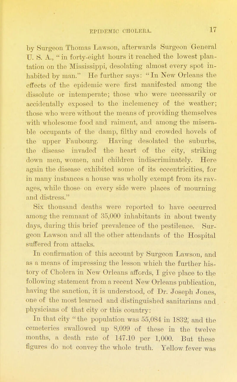 r.ri DEM 10 CHOLERA. by Surgeon Thomas Lawson, afterwards Surgeon General U. S. A., in forty-eight hours it reached the lowest plan- tation on the Mississippi, desolating almost every spot in- habited by man. He further says: In New Orleans the effects of the epidemic were first manifested among the dissolute or intemperate; those who were necessarily or accidentally exposed to the inclemency of the weather; those who were without the means of providing themselves with wholesome food and raiment, and among the misera- ble occupants of the damp, filthy and crowded hovels of the upper Faubourg. Having desolated the suburbs, the disease invaded the heart of the city, striking down men, women, and children indiscriminately. Here again the disease exhibited some of its eccentricities, for in many instances a house was wholly exempt from its rav- ages, while those- on every side were places of mourning and distress. Six thousand deaths were reported to have occurred among the remnant of 35,000 inhabitants in about twenty days, during this brief prevalence of the pestilence. Sur- geon Lawson and all the other attendants of the Hospital Buffered from attacks. In confirmation of this account by Surgeon Lawson, and as a means of impressing the lesson which the further his- tory of Cholera in New Orleans affords, I give place to the following statement from a recent New Orleans publication, having the sanction, it is understood, of Dr. Joseph Jones, one of the most learned and distinguished sanitarians and physicians of that city or this country: In that city the population was 55,084 in 1832, and the cemeteries swallowed up 8,099 of these in the twelve months, a death rate of 147.10 per 1,000. But these figures do not convey the whole truth. Yellow fever was