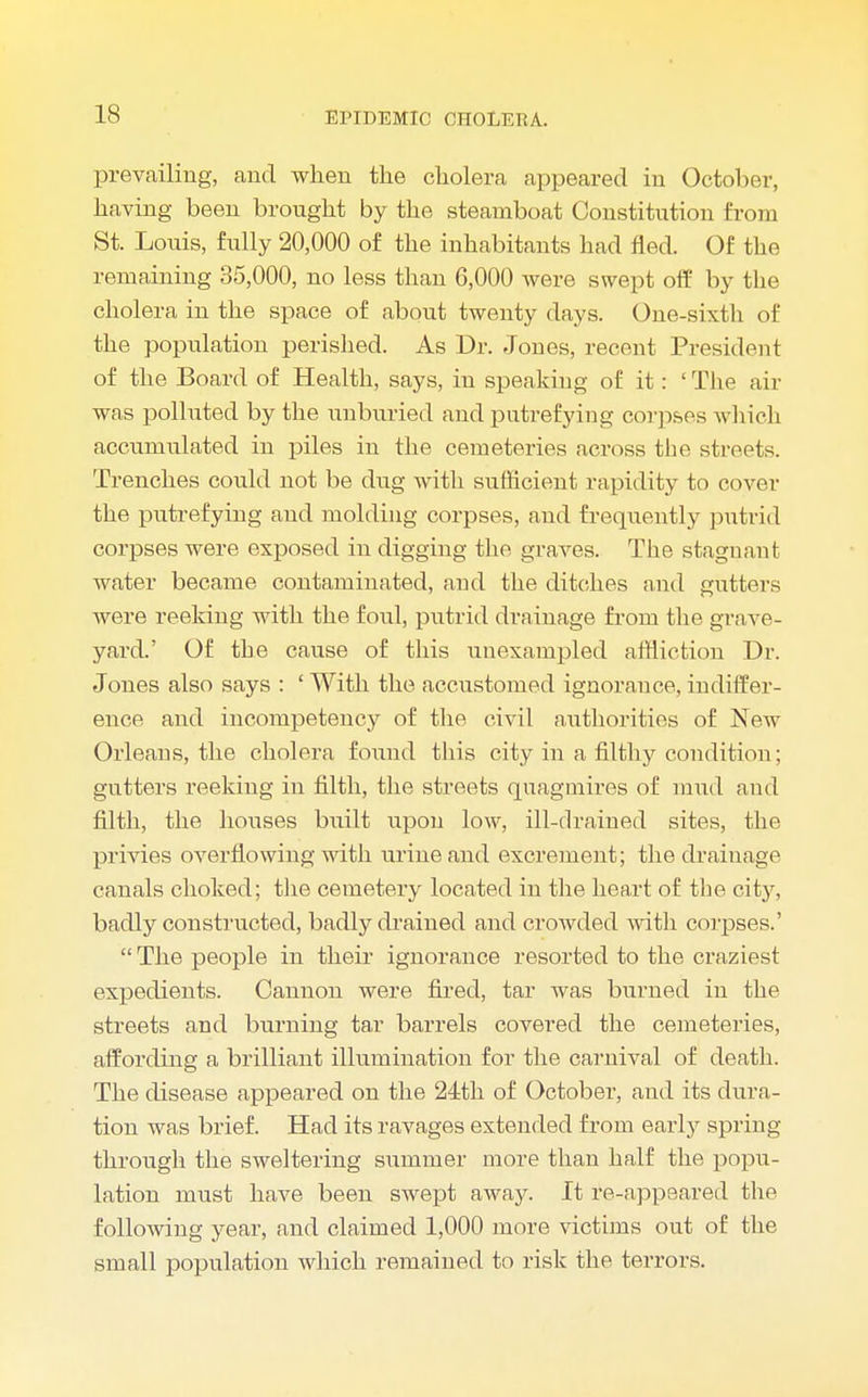 prevailing, and when the cholera appeared in October, having been brought by the steamboat Constitution from St. Louis, fully 20,000 of the inhabitants had fled. Of the remaining 35,000, no less than 6,000 were swept off by the cholera in the space of about twenty days. One-sixth of the population perished. As Dr. Jones, recent President of the Board of Health, says, in speaking of it: ' The air was polluted by the unburied and putrefying corpses which accumulated in piles in the cemeteries across the streets. Trenches could not be dug with sufficient rapidity to cover the putrefying and molding corpses, and frequently putrid corpses were exposed in digging the graves. The stagnant water became contaminated, and the ditches and gutters were reeking with the foul, putrid drainage from the grave- yard.' Of the cause of this unexampled affliction Dr. Jones also says : ' With the accustomed ignorance, indiffer- ence and incompetency of the civil authorities of New Orleans, the cholera found this city in a filthy condition; gutters reeking in filth, the streets quagmires of mud and filth, the houses built upon low, ill-drained sites, the privies overflowing with urine and excrement; the drainage canals choked; the cemetery located in the heart of the city, badly constructed, badly drained and croAvded with corpses.' The people in their ignorance resorted to the craziest expedients. Cannon were fired, tar was burned in the streets and burning tar barrels covered the cemeteries, affording a brilliant illumination for the carnival of death. The disease appeared on the 24th of October, and its dura- tion was brief. Had its ravages extended from early spring through the sweltering summer more than half the popu- lation must have been swept away. It re-appeared the following year, and claimed 1,000 more victims out of the small population which remained to risk the terrors.