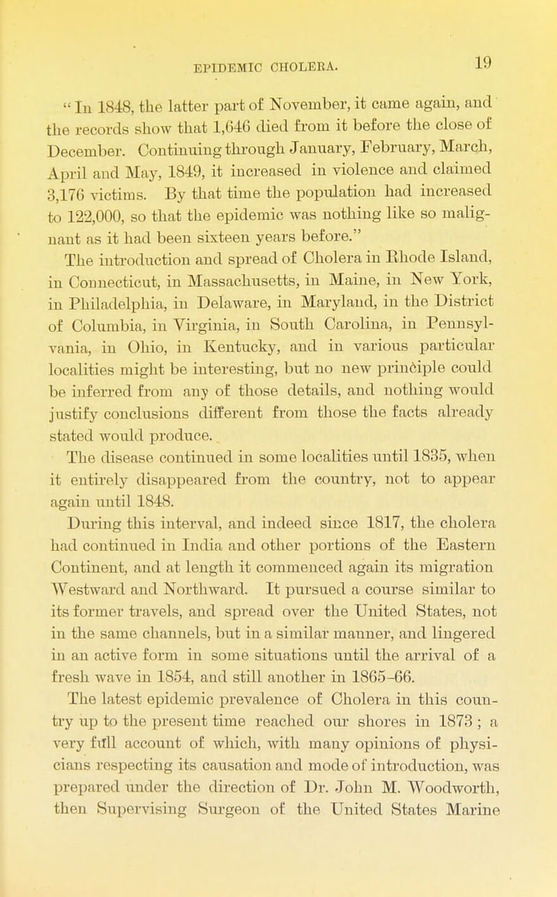  In 1848, the latter part of November, it came again, and the records show that 1,646 died from it before the close of December. Continuing through January, February, March, April and May, 1849, it increased in violence and claimed 3,176 victims. By that time the population had increased to 122,000, so that the epidemic was nothing like so malig- nant as it had been sixteen years before. The introduction and spread of Cholera in Khode Island, in Connecticut, in Massachusetts, in Maine, in New York, in Philadelphia, in Delaware, in Maryland, in the District of Columbia, in Virginia, in South Carolina, in Pennsyl- vania, in Ohio, in Kentucky, and in various particular localities might be interesting, but no new principle could be inferred from any of those details, and nothing would justify conclusions different from those the facts already stated would produce. The disease continued in some localities until 1835, when it entirely disappeared from the country, not to appear- again until 1848. During this interval, and indeed since 1817, the cholera had continued in India and other portions of the Eastern Continent, and at length it commenced again its migration Westward and Northward. It pursued a course similar to its former travels, and spread over the United States, not in the same channels, but in a similar manner, and lingered in an active form in some situations until the arrival of a fresh wave in 1854, and still another in 1865-66. The latest epidemic prevalence of Cholera in this coun- try up to the present time reached our shores in 1873 ; a very full account of which, with many opinions of physi- cians respecting its causation and mode of introduction, was prepared under the direction of Dr. John M. Woodworth, then Supervising Surgeon of the United States Marine