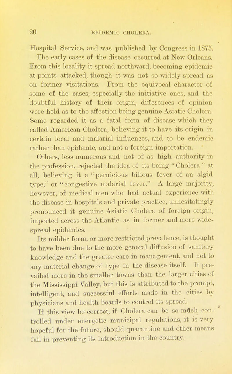 Hospital Service, and was published by Congress in 1875. The early cases of the disease occurred at New Orleans. From this locality it spread northward, becoming epidemic at points attacked, though it was not so widely spread as on former visitations. From the equivocal character of some of the cases, especially the initiative ones, and the doubtful history of their origin, differences of opinion were held as to the affection being genuine Asiatic Cholera. Some regarded it as a fatal form of disease which they called American Cholera, believing it to have its origin in certain local and malarial influences, and to be endemic rather than epidemic, and not a foreign importation. Others, less numerous and not of as high authority in the profession, rejected the idea of its being Cholera  at all, believing it a  pernicious bilious fever of an algid type, or  congestive malarial fever. A large majority, however, of medical men who had actual expei'ience with the disease in hospitals and private practice, unhesitatingly pronounced it genuine Asiatic Cholera of foreign origin, imported across the Atlantic as in former and more wide- spread epidemics. Its milder form, or more restricted prevalence, is thought to have been due to the more general diffusion of sanitary knowledge and the greater care in management, and not to any material change, of type in the disease itself. It pre- vailed more in the smaller towns than the larger cities of the Mississippi Valley, but this is attributed to the prompt, intelligent, and successful efforts made in the cities by physicians and health boards to control its spread. If this view be correct, if Cholera can be so milch con- trolled under energetic municipal regulations, it is very hopeful for the future, should quarantine and other means fail in preventing its introduction in the country.