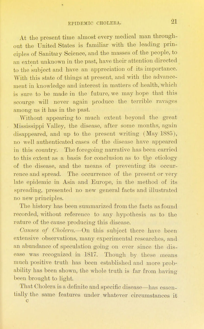 At the present time almost every medical man through- out the United States is familiar with the leading prin- ciples of Sanitary Science, and the masses of the people, to an extent unknown in the past, have their attention directed to the subject and have an appreciation of its importance. With this state of things at present, and Avith the advance- ment in knowledge and interest in matters of health, which is sure to be made in the future, we may hope that this scourge will never again produce the terrible ravages among us it has in the past. Without appearing to much extent beyond the great Mississippi Valley, the disease, after some months, again disappeared, and up to the present writing (May 1885), no well authenticated cases of the disease have appeared in this country. The foregoing narrative has been carried to this extent as a basis for conclusion as to the etiology of the disease, and the means of preventing its occur- rence and spread. The occurrence of the present or very late epidemic in Asia and Europe, in the method of its spreading, presented no new general facts and illustrated no new principles. The history has been summarized from the facts as found recorded, without reference to any hypothesis as to the nature of the cause producing this disease. Causes of Cholera.—On this subject there have been extensive observations, many experimental researches, and an abundance of speculation going on ever since the dis- ease was recognized in 1817. Though by these means much positive truth has been established and more prob- ability has been shown, the whole truth is far from having been brought to light. That Cholera is a definite and specific disease—has essen- tially the same features under whatever circumstances it c