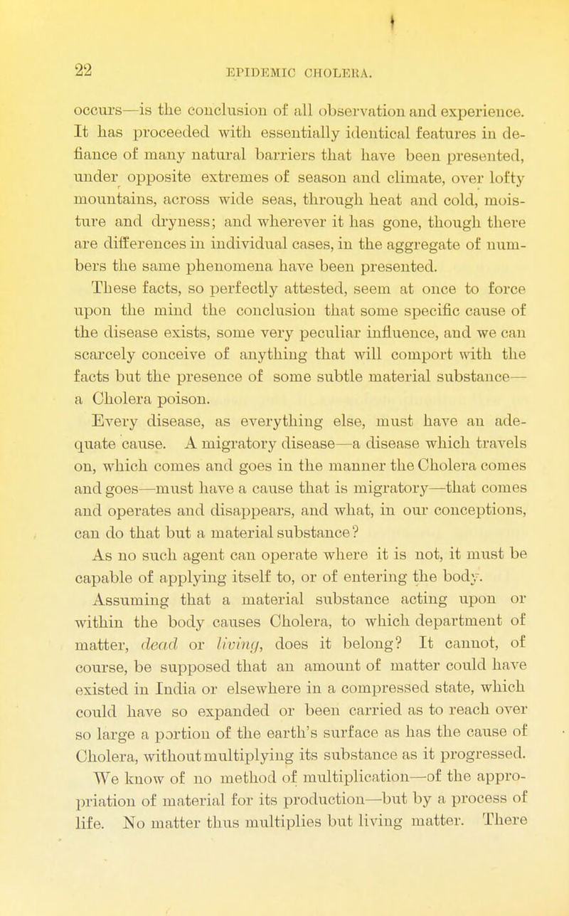 occurs—is the conclusion of all observation and experience. It has proceeded with essentially identical features in de- fiance of many natural barriers that have been presented, under opposite extremes of season and climate, over lofty mountains, across wide seas, through heat and cold, mois- ture and dryness; and wherever it has gone, though there are differences in individual cases, in the aggregate of num- bers the same phenomena have been presented. These facts, so perfectly attested, seem at once to force upon the mind the conclusion that some specific cause of the disease exists, some very peculiar influence, and we can scarcely conceive of anything that will comport with the facts but the presence of some subtle material substance— a Cholera poison. Every disease, as everything else, must have an ade- quate cause. A migratory disease—a disease which travels on, which comes and goes in the manner the Cholera comes and goes—must have a cause that is migratory—that comes and operates and disappears, and what, in our conceptions, can do that but a material substance? As no such agent can operate where it is not, it must be capable of applying itself to, or of entering the body. Assuming that a material substance acting upon or within the body causes Cholera, to which department of matter, dead or living, does it belong? It cannot, of course, be supposed that an amount of matter could have existed in India or elsewhere in a compressed state, which could have so expanded or been carried as to reach over so large a portion of the earth's surface as has the cause of Cholera, without multiplying its substance as it progressed. We know of no method of multiplication—of the appro- priation of material for its production—but by a process of life. No matter thus multiplies but living matter. There