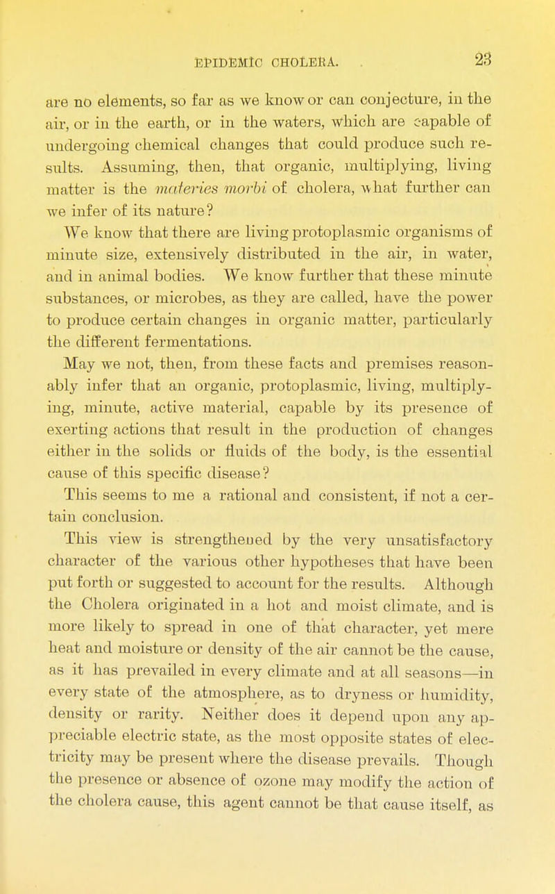 are no elements, so far as we know or can conjecture, in the air, or in the earth, or in the waters, which are capable of undergoing chemical changes that could produce such re- sults. Assuming, then, that organic, multiplying, living matter is the materies morbi of cholera, what further can we infer of its nature? We know that there are living protoplasmic organisms of minute size, extensively distributed in the air, in water, and in animal bodies. We know further that these minute substances, or microbes, as they are called, have the power to produce certain changes in organic matter, particularly the different fermentations. May we not, then, from these facts and premises reason- ably infer that an organic, protoplasmic, living, multiply- ing, minute, active material, capable by its presence of exerting actions that result in the production of changes either in the solids or fluids of the body, is the essential cause of this specific disease ? This seems to me a rational and consistent, if not a cer- tain conclusion. This view is strengthened by the very unsatisfactory character of the various other hypotheses that have been put forth or suggested to account for the results. Although the Cholera originated in a hot and moist climate, and is more likely to spread in one of that character, yet mere heat and moisture or density of the air cannot be the cause, as it has prevailed in every climate and at all seasons—in every state of the atmosphere, as to dryness or humidity, density or rarity. Neither does it depend upon any ap- preciable electric state, as the most opposite states of elec- tricity may be present where the disease prevails. Though the presence or absence of ozone may modify the action of the cholera cause, this agent cannot be that cause itself, as