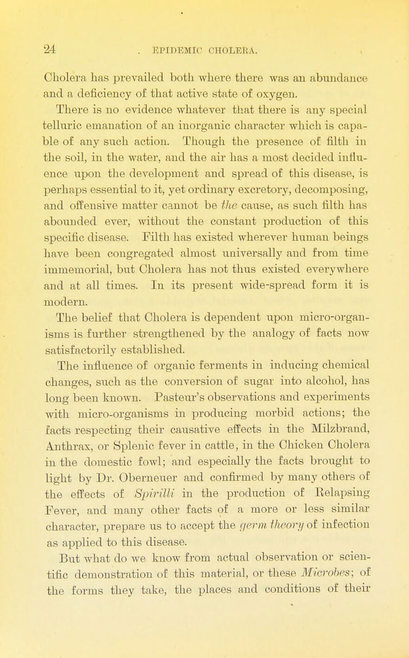 Cholera has prevailed both where there was an abundance and a deficiency of that active state of oxygen. There is no evidence whatever that there is any special telluric emanation of an inorganic character which is capa- ble of any snch action. Though the presence of filth in the soil, in the water, and the air has a most decided influ- ence upon the development and spread of this disease, is perhaps essential to it, yet ordinary excretory, decomposing, and offensive matter cannot be the cause, as such filth has abounded ever, without the constant production of this specific disease. Filth has existed wherever human beings have been congregated almost universally and from time immemorial, but Cholera has not thus existed everywhere and at all times. In its present wide-spread form it is modern. The belief that Cholera is dependent upon micro-organ- isms is further strengthened by the analogy of facts now satisfactorily established. The influence of organic ferments in inducing chemical changes, such as the conversion of sugar into alcohol, has long been known. Pasteur's observations and experiments with micro-organisms in producing morbid actions; the facts respecting their causative effects in the Milzbrand, A.nthrax, or Splenic fever in cattle, in the Chicken Cholera in the domestic fowl; and especially the facts brought to light by Dr. Oberneuer and confirmed by many others of the effects of Spirilli in the production of Relapsing Fever, and many other facts of a more or less similar character, prepare us to accept the germ theory of infection as applied to this disease. But what do we know from actual observation or scien- tific demonstration of this material, or these Microbes; of the forms they take, the places and conditions of their