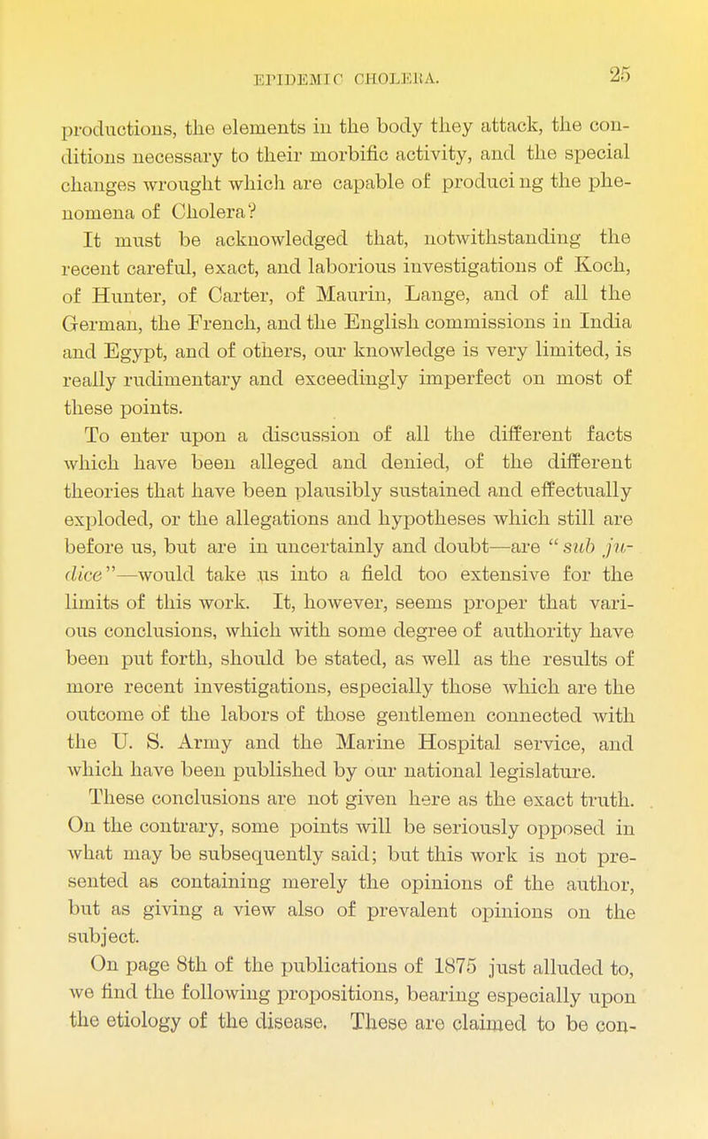 productions, the elements in the body they attack, the con- ditions necessary to their morbific activity, and the special changes wrought which are capable of produci ng the phe- nomena of Cholera? It must be acknowledged that, notwithstanding the recent careful, exact, and laborious investigations of Koch, of Hunter, of Carter, of Maurin, Lange, and of all the German, the French, and the English commissions in India and Egypt, and of others, our knowledge is very limited, is really rudimentary and exceedingly imperfect on most of these points. To enter upon a discussion of all the different facts which have been alleged and denied, of the different theories that have been plausibly sustained and effectually exploded, or the allegations and hypotheses which still are before us, but are in uncertainly and doubt—are  sub ju- dice—would take its into a field too extensive for the limits of this work. It, however, seems proper that vari- ous conclusions, which with some degree of authority have been put forth, should be stated, as well as the results of more recent investigations, especially those which are the outcome of the labors of those gentlemen connected with the U. S. Army and the Marine Hospital service, and which have been published by our national legislature. These conclusions are not given here as the exact truth. On the contrary, some points will be seriously opposed in what may be subsequently said; but this work is not pre- sented as containing merely the opinions of the author, but as giving a view also of prevalent opinions on the subject. On page 8th of the publications of 1875 just alluded to, we find the following propositions, bearing especially upon the etiology of the disease. These are claimed to be con-
