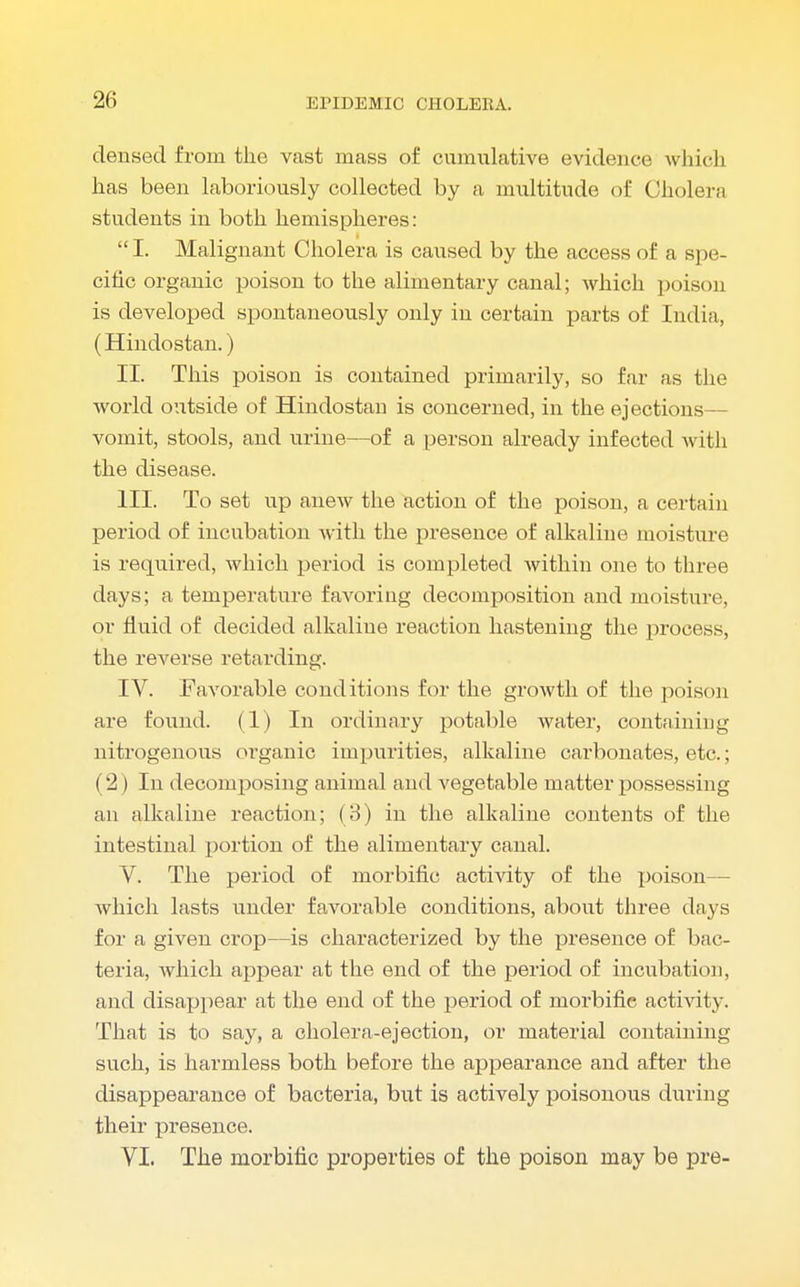 densed from the vast mass of cumulative evidence which has been laboriously collected by a multitude of Cholera students in both hemispheres:  I. Malignant Cholera is caused by the access of a spe- cific organic poison to the alimentary canal; which poison is developed spontaneously only in certain parts of India, (Hindostan.) II. This poison is contained primarily, so far as the world outside of Hindostan is concerned, in the ejections— vomit, stools, and urine—of a person already infected with the disease. III. To set up anew the action of the poison, a certain period of incubation with the presence of alkaline moisture is required, which period is completed within one to three days; a temperature favoring decomposition and moisture or fluid of decided alkaline reaction hastening the process, the reverse retarding. IV. Favorable conditions for the growth of the poison are found. (1) In ordinary potable water, containing nitrogenous organic impurities, alkaline carbonates, etc.; (2) In decomposing animal and vegetable matter possessing an alkaline reaction; (3) in the alkaline contents of the intestinal portion of the alimentary canal. V. The period of morbific activity of the poison— which lasts under favorable conditions, about three days for a given crop—is characterized by the presence of bac- teria, which appear at the end of the period of incubation, and disappear at the end of the period of morbific activity. That is to say, a cholera-ejection, or material containing such, is harmless both before the appearance and after the disappearance of bacteria, but is actively poisonous during their presence. VI. The morbific properties of the poison may be pre-