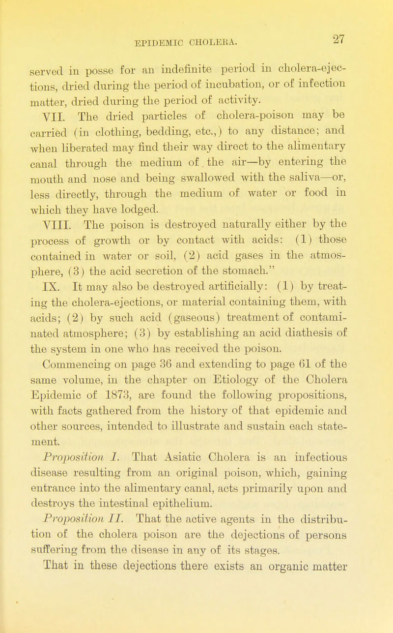 HP I HEMIC CHOLEIIA. served in posse for an indefinite period in cholera-ejec- tions, dried during the period of incubation, or of infection matter, dried during the period of activity. VII. The dried particles of cholera-poison may be carried (in clothing, bedding, etc.,) to any distance; and when liberated may find their way direct to the alimentary canal through the medium of the air—by entering the mouth and nose and being swallowed with the saliva—or, less directly, through the medium of water or food in which they have lodged. VIII. The poison is destroyed naturally either by the process of growth or by contact with acids: (1) those contained in water or soil, (2) acid gases in the atmos- phere, (3) the acid secretion of the stomach. IX. It may also be destroyed artificially: (1) by treat- ing the cholera-ejections, or material containing them, with acids; (2) by such acid (gaseous) treatment of contami- nated atmosphere; (3) by establishing an acid diathesis of the system in one who has received the poison. Commencing on page 36 and extending to page 61 of the same volume, in the chapter on Etiology of the Cholera Epidemic of 1873, are found the following propositions, with facts gathered from the history of that epidemic and other sources, intended to illustrate and sustain each state- ment. Proposition I. That Asiatic Cholera is an infectious disease resulting from an original poison, which, gaining entrance into the alimentary canal, acts primarily upon and destroys the intestinal epithelium. Proposition II. That the active agents in the distribu- tion of the cholera poison are the dejections of persons suffering from the disease in any of its stages. That in these dejections there exists an organic matter