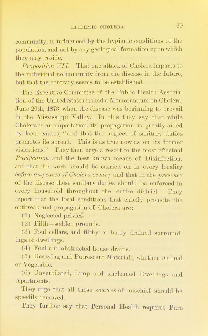 community, is influenced by the hygienic conditions of the I Herniation, and not by any geological formation upon which they may reside. Proposition VII. That one attack of Cholera imparts to the individual no immunity from the disease in the future, but that the contrary seems to be established. The Executive Committee of the Public Health Associa- tion of the United States issued a Memorandum on Cholera, June 20th, 1873, Avhen the disease was beginning to prevail in the Mississippi Valley. In this they say that while Cholera is an importation, its propagation is greatly aided by local causes,  and that the neglect of sanitary duties promotes its spread. This is as true now as on its former visitations. They then urge a resort to the most effectual Purification and the best known means of Disinfection, and that this work should be carried oil in every locality before any cases of Cholera occur; and that in the presence of the disease these sanitary duties should be enforced in every household throughout the entire district. They report that the local conditions that chiefly promote the outbreak and propagation of Cholera are: (1) Neglected privies. (2) Filth—sodden grounds. (3) Foul cellars, and filthy or badly drained surround- ings of dwellings. (4) Foul and obstructed house drains. i 5 ) Decaying and Putrescent Materials, whether Animal or Vegetable. lb) Unventilatod, damp and uncleaned Dwellings and Apartments. They urge that all these sources of mischief should be speedily removed. They further say that Personal Health requires Pure
