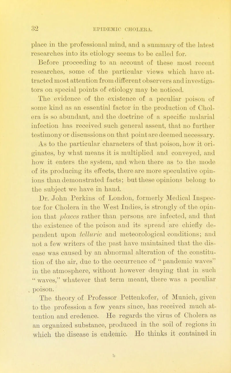 place in the professional mind, and a summary of the latest researches into its etiology seems to be called for. Before proceeding to an account of these most recenl researches, some of the particular views which have at- tracted most attention from different observers and investiga- tors on special points of etiology may be noticed The evidence of the existence of a peculiar poison of some kind as an essential factor in the production of Chol- era is so abundant, and the doctrine of a specific malarial infection has received such general assent, that no further testimony or discussions on that point are deemed necessary. As to the particular characters of that poison, how it ori- ginates, by what means it is multiplied and conveyed, and how it enters the system, and when there as to the mode of its producing its effects, there are more speculative opin- ions than demonstrated facts; but these opinions belong to the subject we have in hand. Dr. John Perkins of London, formerly Medical Inspec- tor for Cholera in the AVest Indies, is strongly of the opin- ion that places rather than persons are infected, and that the existence of the poison and its spread are chiefly de- pendent upon telluric and meteorological conditions; and not a few writers of the past have maintained that the dis- ease was caused by an abnormal alteration of the constitu- tion of the air, due to the occurrence of pandemic waves in the atmosphere, without however denying that in such waves, whatever that term meant, there was a peculiar poison. The theory of Professor Pettenkofer, of Munich, given to the profession a few years since, has received much at- tention and credence. He regards the virus of Cholera as an organized substance, produced in the soil of regions in which the disease is endemic. He thinks it contained in
