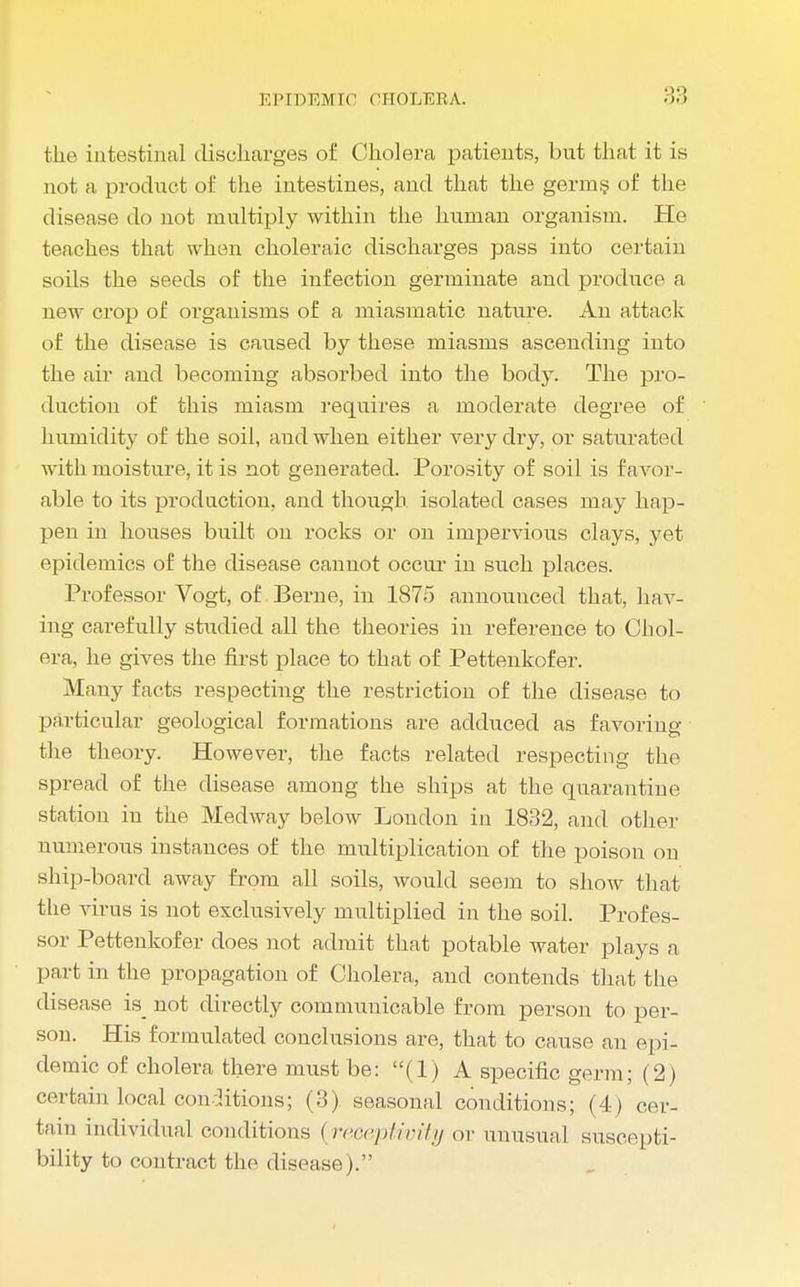 the intestinal discharges of Cholera patients, but that it is not a product of the intestines, and that the germs of the disease do not multiply within the human organism. Ho teaches that when choleraic discharges pass into certain soils the seeds of the infection germinate and produce a new crop of organisms of a miasmatic nature. An attack of the disease is caused by these miasms ascending into the air and becoming absorbed into the body. The pro- duction of this miasm requires a moderate degree of humidity of the soil, and when either very dry, or saturated with moisture, it is not generated. Porosity of soil is favor- able to its production, and though isolated cases may hap- pen in houses built on rocks or on impervious clays, yet epidemics of the disease cannot occur in such places. Professor Vogt, of Berne, in 1875 announced that, hav- ing carefully studied all the theories in reference to Chol- era, he gives the first place to that of Pettenkofer. Many facts respecting the restriction of the disease to particular geological formations are adduced as favoring the theory. However, the facts related respecting the spread of the disease among the ships at the quarantine station in the Medway below Loudon in 1832, and other numerous instances of the multiplication of the poison on ship-board away from all soils, would seem to sIioav that the virus is not exclusively multiplied in the soil. Profes- sor Pettenkofer does not admit that potable water plays a part in the propagation of Cholera, and contends that the disease is_ not directly communicable from person to per- son. His formulated conclusions are, that to cause an epi- demic of cholera there must be: (1) A specific germ; (2) certain local conditions; (3) seasonal conditions; (4) cer- tain individual conditions {receptivity ox unusual suscepti- bility to contract the disease).