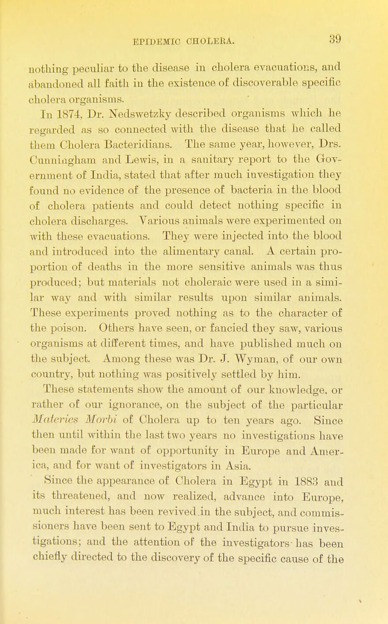 nothing peculiar to the disease in cholera evacuations, and abandoned all faith in the existence of discoverable specific- cholera organisms. In 1874, Dr. Nedswetzky described organisms which he regarded as so connected with the disease that he called them Cholera Bacteridians. The same year, however, Drs. Cunningham and Lewis, in a sanitary report to the Gov- ernment of India, stated that after much investigation they found no evidence of the presence of bacteria in the blood of cholera patients and could detect nothing specific in cholera discharges. Various animals were experimented on with these evacuations. They were injected into the blood and introduced into the alimentary canal. A certain pro- portion of deaths in the more sensitive animals was thus produced; but materials not choleraic were used in a simi- lar way and with similar results upon similar animals. These experiments proved nothing as to the character of the poison. Others have seen, or fancied they saw, various organisms at different times, and have published much on the subject. Among these was Dr. J. Wyman, of our own country, but nothing was positively settled by him. These statements show the amount of our kuowledge. or rather of our ignorance, on the subject of the particular Materies Morbi of Cholera up to ten years ago. Since then until within the last two years no investigations have been made for want of opportunity in Europe and Amer- ica, and for want of investigators in Asia. Since the appearance of Cholera in Egypt in 1883 and its threatened, and now realized, advance into Europe, much interest has been revived .in the subject, and commis- sioners have been sent to Egypt and India to pursue inves- tigations; and the attention of the investigators-has been chiefly directed to the discovery of the specific cause of the