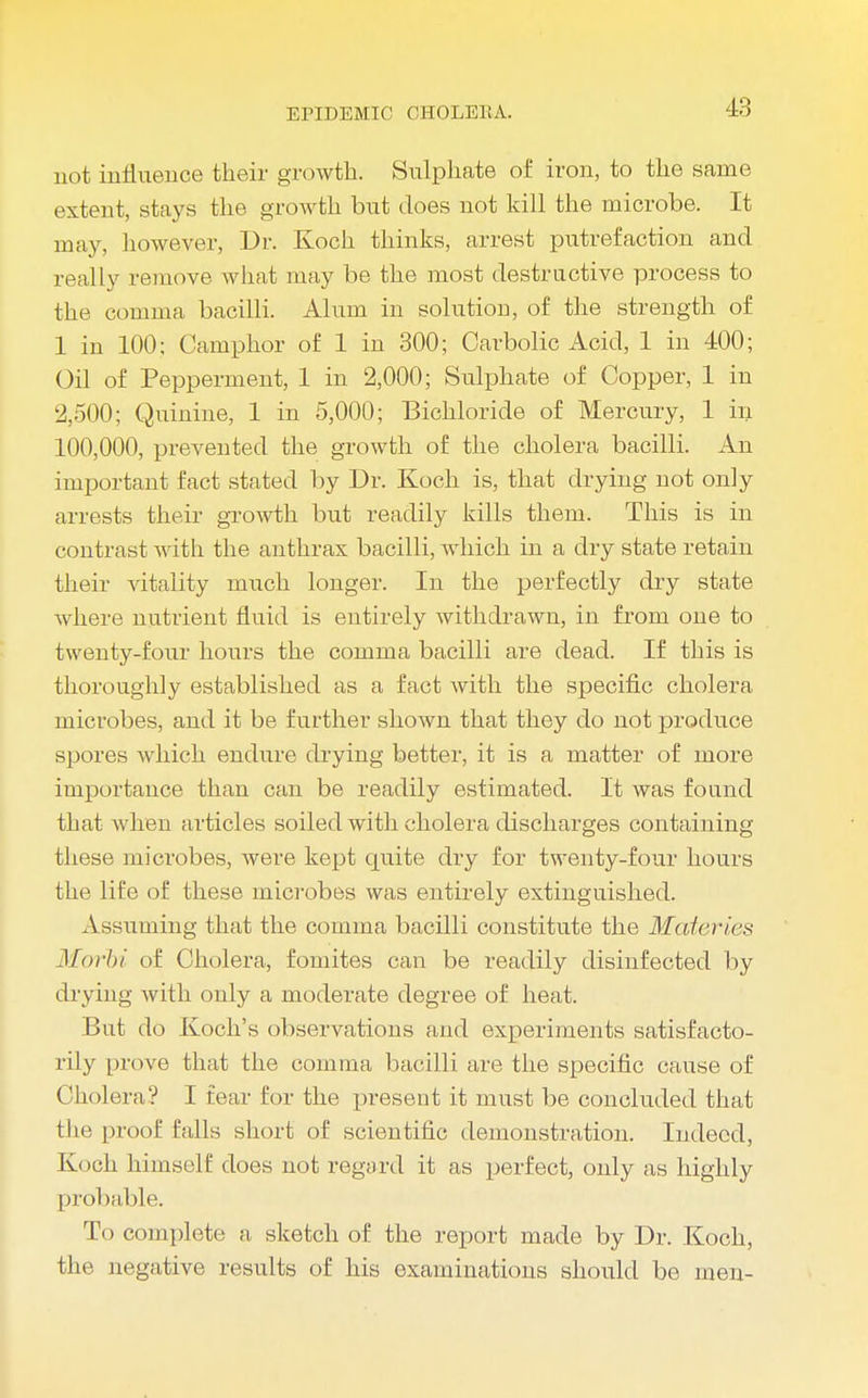 not influence their growth. Sulphate of iron, to the same extent, stays the growth but does not kill the microbe. It may, however, Dr. Koch thinks, arrest putrefaction and really remove what may be the most destructive process to the comma bacilli. Alum in solution, of the strength of 1 in 100: Camphor of 1 in 300; Carbolic Acid, 1 in 400; Oil of Pepperment, 1 in 2,000; Sulphate of Copper, 1 in 2,500; Quinine, 1 in 5,000; Bichloride of Mercury, 1 in 100,000, prevented the growth of the cholera bacilli. An important fact stated by Dr. Koch is, that drying not only arrests their growth but readily kills them. This is in contrast with the anthrax bacilli, which in a dry state retain their vitality much longer. In the perfectly dry state where nutrient fluid is entirely withdrawn, in from one to twenty-four hours the comma bacilli are dead. If this is thoroughly established as a fact with the specific cholera microbes, and it be further shown that they do not produce spores which endure drying better, it is a matter of more importance than can be readily estimated. It was found that when articles soiled with cholera discharges containing these microbes, were kept quite dry for twenty-four hours the life of these microbes was entirely extinguished. Assuming that the comma bacilli constitute the Mafcries Morbi of Cholera, foniites can be readily disinfected by drying Avith only a moderate degree of heat. But do Koch's observations and experiments satisfacto- rily prove that the comma bacilli are the specific cause of Cholera? I fear for the present it must be concluded that the proof falls short of scientific demonstration. Indeed, Koch himself does not regard it as perfect, only as highly probable. To complete a sketch of the report made by Dr. Koch, the negative results of his examinations should be men-