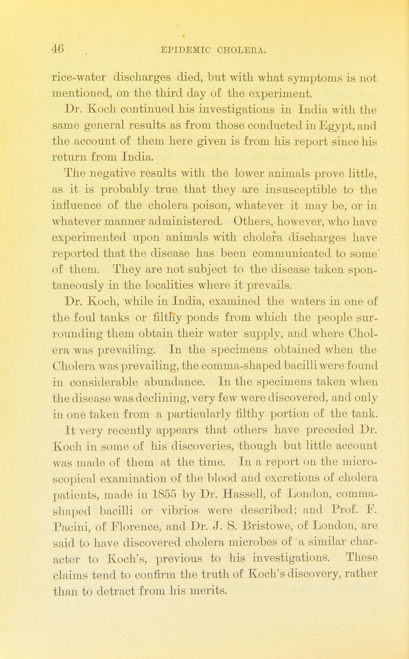 rice-water discharges died, but with what symptoms is not mentioned, on the third day of the experiment. Dr. Koch continued his investigations in India with the same general results as from those conducted in Egypt, and the account of them here given is fi-om his report since his return from India. The negative results with the lower animals prove little, as it is probably true that they are insusceptible to the influence of the cholera poison, whatever it may be, or in whatever manner administered. Others, however, who have experimented upon animals with cholera discharges have reported that the disease has been communicated bo some' of them. They are not subject to the disease taken spon- taneously in the localities where it prevails. Dr. Koch, while in India, examined the waters in one of the foul tanks or filthy ponds from which the people sur- rounding them obtain their water supply, and where Chol- era was prevailing. In the specimens obtained when the Cholera was prevailing, the comma-shaped bacilli were found in considerable abundance. In the specimens taken when the disease was declining, very few were discovered, and only in one taken from a particularly filthy portion of the tank. It very recently appears that others have preceded Dr. Koch in some of his discoveries, though but little account w as made of them at the time. In a report on the micro- scopical examination of the blood and excretions of cholera patients, made in 1855 by Dr. Hassell, of London, comma- shaped bacilli or vibrios were described; and Prof. F. Pacini, of Florence, and Dr. J. S. Bristowe, of London, are said to have discovered cholera microbes of a similar char- acter to Koch's, previous to his investigations. These claims tend to confirm the truth of Koch's discovery, rather than to detract from his merits.