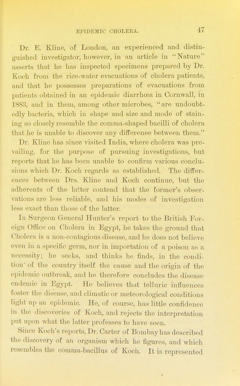 Dr. E. Kline, of Loudon, an experienced and distin- guished investigator, however, in an article in Nature asserts that he lias inspected specimens prepared by Dr. Koch from the rice-water evacuations of cholera patients, and that he possesses preparations of evacuations from patients obtained in an epidemic diarrhoea in Cornwall, in 1883, and in them, among other microbes, are undoubt- edly bacteria, which in shape and size and mode of stain- ing so closely resemble the comma-shaped bacilli of cholera that he is unable to discover any differenee between them. Dr. Kline has since visited India, where cholera was pre- vailing, for the purpose of pursuing investigations, but reports that he has been unable to confirm various conclu- sions which Dr. Koch regards as established. The differ- ences between Drs. Kline and Koch continue, but the adherents of the latter contend that the former's obser- vations are less reliable, and his modes of investigation less exact than those of the latter. In Surgeon General Hunter's report to the British For- eign Office on Cholera in Egypt, he takes the ground that Cholera is a non-contagious disease, and he does not believe even in a specific germ, nor in importation of a poison as a necessity; he seeks, and thinks he finds, in the condi- tion of the country itself the cause and the origin of the epidemic outbreak, and he therefore concludes the disease endemic in Egypt. He believes that telluric influences foster the disease, and climatic or meteorological conditions light up an epidemic. He, of course, has- little confidence in the discoveries of Koch, and rejects the interpretation put upon what the latter professes to have seen. Since Koch's reports, Dr. Carter of Bombay has described the discovery of an organism which he figures, and which resembles the comma-bacillus of Koch. It is represented