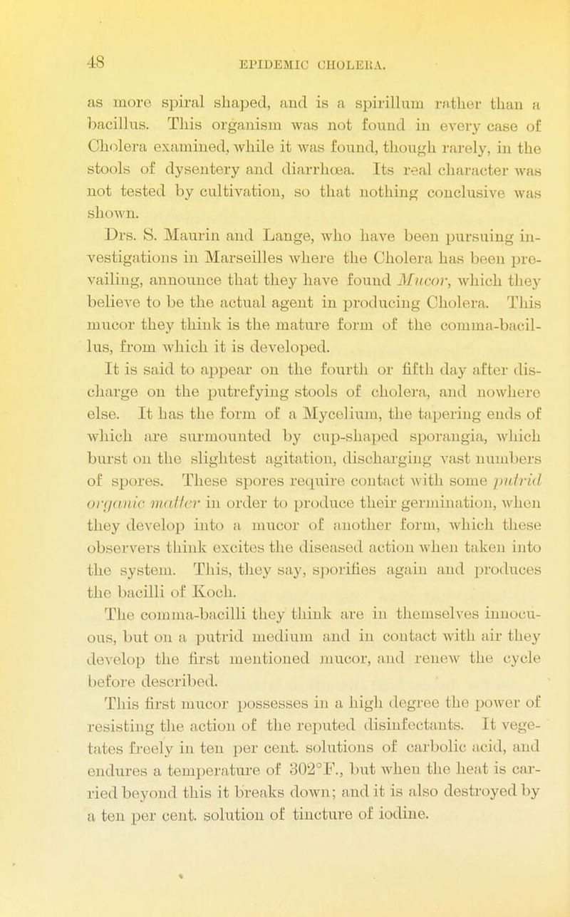 IS as more spiral shaped, and is a spirillum rather than a bacillus. This organism was not found in every case of Cholera examined, Avhile it was found, though rarely, in the stools of dysentery and diarrhoea. Its real character was not tested by cultivation, so that nothing conclusive was shown. Drs. S. Maurin and Lange, who have been pursuing in- vestigations in Marseilles where the Cholera has been pre- vailing, announce that they have found Mucov, which they believe to be the actual agent in producing Cholera. This nmcor they think is the mature form of the comma-bacil- lus, from which it is developed. It is said to appear on the fourth or fifth day after dis- charge on the putrefying stools of cholera, and nowhere else. It has the form of a Mycelium, the tapering ends of which are surmounted by cup-shaped sporangia, which burst on the slightest agitation, discharging vast numbers of spores. These spores require contact with some putrid organic matter in order to produce their germination, when they develop into a mucor of another form, which, these observers think excites the diseased action when taken into the system. This, they say, sporifies again and produces the bacilli of Koch. The comma-bacilli they think are in themselves innocu- ous, but on a putrid medium and in contact with air they develop the first mentioned mucor, and renew the cycle before described. This first mucor possesses in a, high degree the power of resisting the action of the reputed disinfectants. It vege- tates freely in ten per cent, solutions of carbolic acid, ami endures a temperature of 802°I\, but when the heat is car- ried beyond this it breaks down; audit is also destroyed by a ten per cent, solution of tincture of iodine.