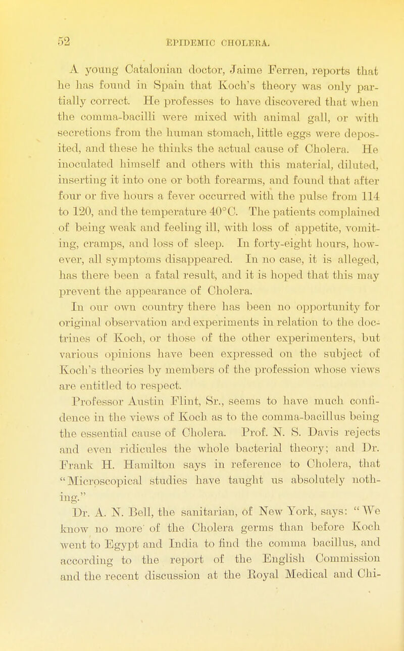 A young Catalonian doctor, Jaime Ferren, reports that he lias found in Spain that Koch's theory was only par- tially correct. He professes to have discovered that when the comma-bacilli were mixed with animal gall, or with secretions from the human stomach, little eggs were depos- ited, and these he thinks the actual cause of Cholera. He inoculated himself and others with tins material, diluted, inserting it into one or both forearms, ami found t hat after four or five hours a fever occurred with the pulse from 114 to 120, and the temperature 40°C. The patients complained of being weak and feeling ill, with loss of appetite, vomit- ing, cramps, and loss of sleep. In forty-eight hours, how- ever, all symptoms disappeared. In no case, it is alleged, has thorp been a fatal result, and it is hoped thai, tins may prevent tin1 appearance of Cholera. In our own country there has been no opportunity tor original observation and experiments in relation to the doc- trines of Koch, or those of the other experimenters, but various opinions have been expressed on the subject of Koch's theories by members of the profession whose view s are entitled to respect. Professor Austin I'M ink Sr., seems to have much confi- dence in the views of Koch as to the comma-bacillus being the essential cause of Cholera. Prof. N. S. Davis rejects and even ridicules the whole bacterial theory; and Dr. Frank H. Hamilton says in reference to Cholera, that Microscopical studies have taught us absolutely noth- ing. Dr. A. N. Bell, the sanitarian, of New York, says: We know no more' of the Cholera germs than before Koch went, to Egypt and India to find the comma bacillus, and according to the report of the English Commission and the recent discussion at the Royal Medical and Chi-