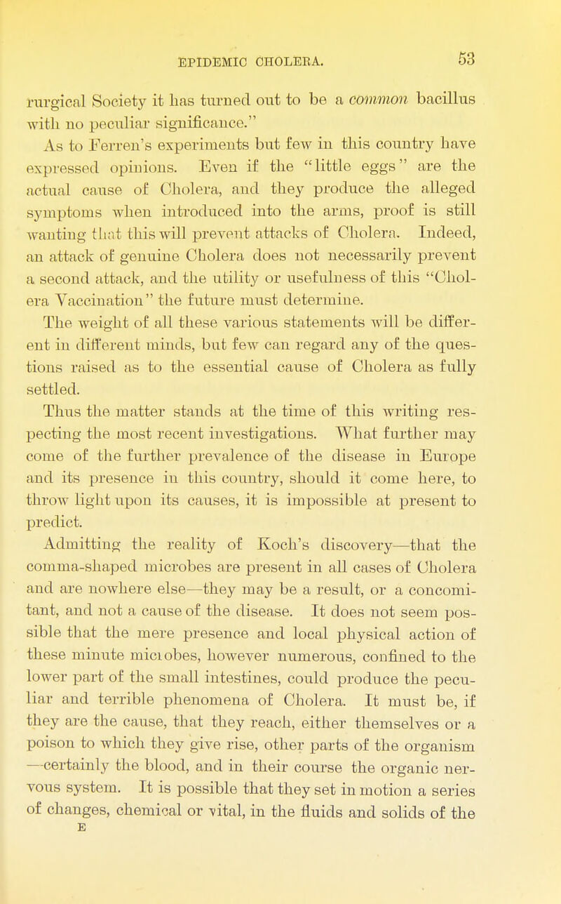 rurgical Society it has turned out to be a common bacillus with no peculiar significance. As to Ferren's experiments but few in this country have expressed opinions. Even if the little eggs are the actual cause of Cholera, and they produce the alleged symptoms when introduced into the arms, proof is still wanting that this will prevent attacks of Cholera. Indeed, an attack of genuine Cholera does not necessarily prevent a second attack, and the utility or usefulness of this Chol- era Vaccination the future must determine. The weight of all these various statements will be differ- ent in different minds, but few can regard any of the ques- tions raised as to the essential cause of Cholera as fully settled. Thus the matter stands at the time of this writing res- pecting the most recent investigations. What further may come of the further prevalence of the disease in Europe and its presence in this country, should it come here, to throw light upon its causes, it is impossible at present to predict. Admitting the reality of Koch's discovery—that the comma-shaped microbes are present in all cases of Cholera and are nowhere else—they may be a result, or a concomi- tant, and not a cause of the disease. It does not seem pos- sible that the mere presence and local physical action of these minute miciobes, however numerous, confined to the lower part of the small intestines, could produce the pecu- liar and terrible phenomena of Cholera. It must be, if they are the cause, that they reach, either themselves or a poison to which they give rise, other parts of the organism —certainly the blood, and in their course the organic ner- vous system. It is possible that they set in motion a series of changes, chemical or TitaL in the fluids and solids of the E