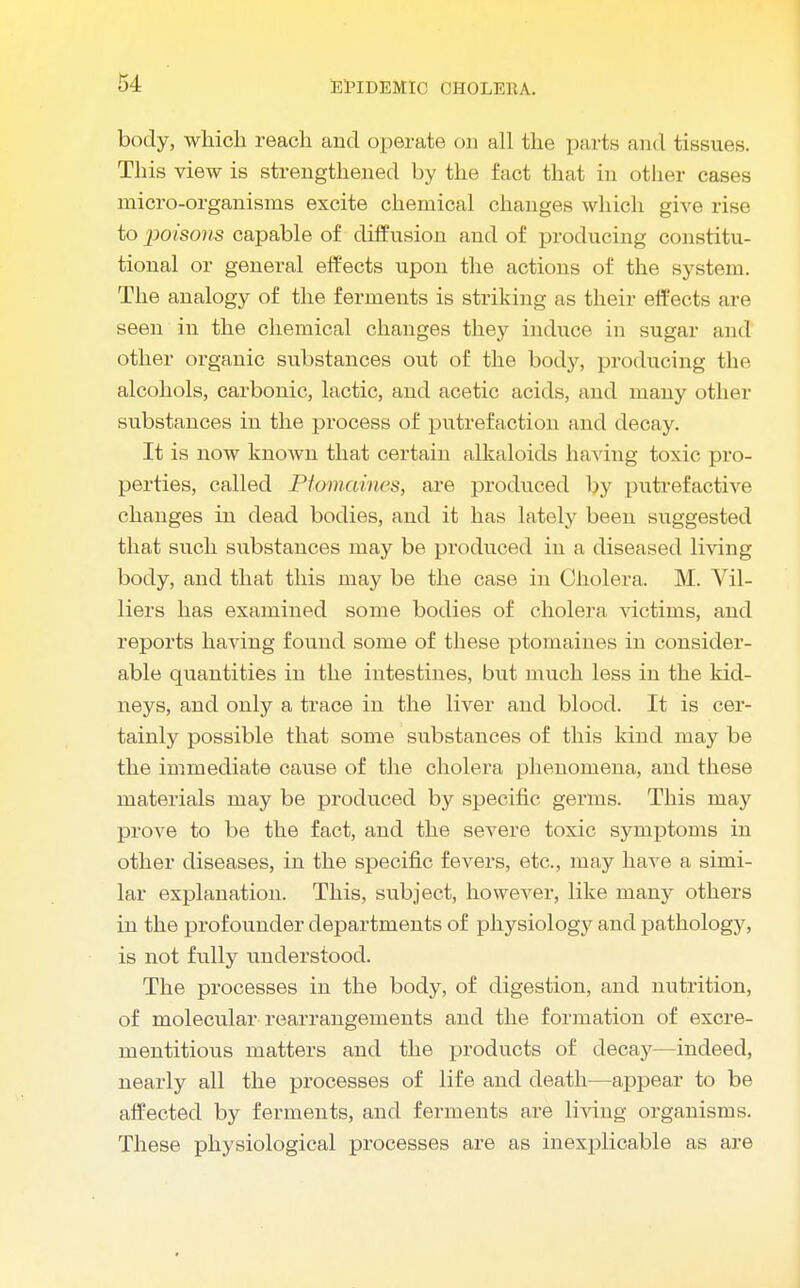 body, which reach and operate on all the parts and tissues. This view is strengthened by the fact that in other cases micro-organisms excite chemical changes which give rise to poisons capable of diffusion and of producing constitu- tional or general effects upon the actions of the system. The analogy of the ferments is striking as their effects are seen in the chemical changes they induce in sugar and other organic substances out of the body, producing the alcohols, carbonic, lactic, and acetic acids, and many other substances in the process of putrefaction and decay. It is now known that certain alkaloids having toxic pro- perties, called Ptomaines, are produced by putrefactive changes in dead bodies, and it has lately been suggested that such substances may be produced in a diseased living body, and that this may be the case in Cholera. M. Vil- liers has examined some bodies of cholera victims, and reports having found some of these ptomaines in consider- able quantities in the intestines, but much less in the kid- neys, and only a trace in the liver and blood. It is cer- tainly possible that some substances of this kind may be the immediate cause of the cholera phenomena, and these materials may be produced by specific germs. This may prove to be the fact, and the severe toxic symptoms in other diseases, in the specific fevers, etc., may have a simi- lar explanation. This, subject, however, like many others in the profounder departments of physiology and pathology, is not fully understood. The processes in the body, of digestion, and nutrition, of molecular rearrangements and the formation of excre- mentitious matters and the products of decay—indeed, nearly all the processes of life and death—appear to be affected by ferments, and ferments are living organisms. These physiological processes are as inexplicable as are