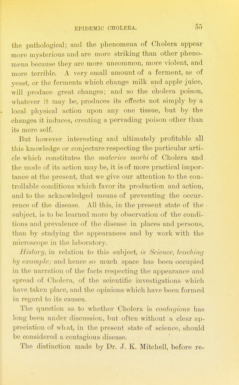 the pathological; and the phenomena of Cholera appear more mysterious and are more striking than other pheno- mena because they are more uncommon, more violent, and more terrible. A very small amount of a ferment, as of yeast, or the ferments which change milk and apple juice, will produce great changes; and so the cholera poison, whatever it may be, produces its effects not simply by a local physical action upon any one tissue, but by the changes it induces, creating a pervading poison other than its mere self. But however interesting and ultimately profitable all this knowledge or conjecture respecting the particular arti- cle which constitutes the materies morbi of Cholera and the mode of its action may be, it is of more practical impor- tance at the present, that we give our attention to the con- trollable conditions which favor its production and action, and to the acknowledged means of preventing the occur- rence of the disease. All this, in the present state of the subject, is to be learned more by observation of the condi- tions and prevalence of the disease in places and persons, than by studying the appearances and by work with the microscope in the laboratory. History, in relation to this subject, is Science, teaching by example; and hence so much space has been occupied in the narration of the facts respecting the appearance and spread of Cholera, of the scientific investigations which have taken place, and the opinions which have been formed in regard to its causes. The question as to whether Cholera is contagious has long been under discussion, but often without a clear ap- preciation of what, in the present state of science, should be considered a contagious disease. The distinction made by Dr. J. K. Mitchell, before re-