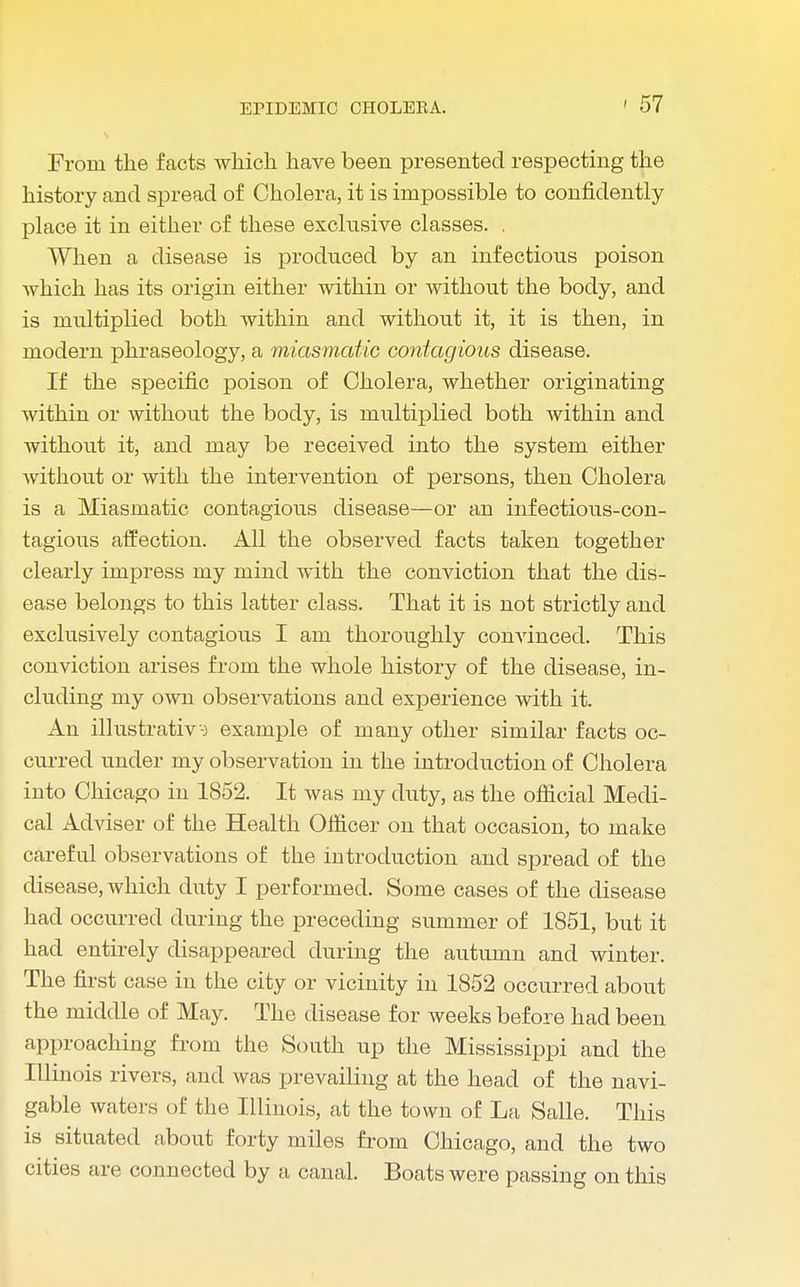 From the facts which have been presented respecting the history and spread of Cholera, it is impossible to confidently place it in either of these exclusive classes. . When a disease is produced by an infections poison which has its origin either within or without the body, and is multiplied both within and without it, it is then, in modern phraseology, a miasmatic contagious disease. If the specific poison of Cholera, whether originating within or without the body, is multiplied both within and without it, and may be received into the system either without or with the intervention of persons, then Cholera is a Miasmatic contagious disease—or an infectious-con- tagious affection. All the observed facts taken together clearly impress my mind with the conviction that the dis- ease belongs to this latter class. That it is not strictly and exclusively contagious I am thoroughly convinced. This conviction arises from the whole history of the disease, in- cluding my own observations and experience with it. An illustrative example of many other similar facts oc- curred under my observation in the introduction of Cholera into Chicago in 1852. It was my duty, as the official Medi- cal Adviser of the Health Officer on that occasion, to make careful observations of the introduction and spread of the disease, which duty I performed. Some cases of the disease had occurred during the preceding summer of 1851, but it had entirely disappeared during the autumn and winter. The first case in the city or vicinity in 1852 occurred about the middle of May. The disease for weeks before had been approaching from the South up the Mississippi and the Illinois rivers, and was prevailing at the head of the navi- gable waters of the Illinois, at the town of La Salle. This is situated about forty miles from Chicago, and the two cities are connected by a canal. Boats were passing on this