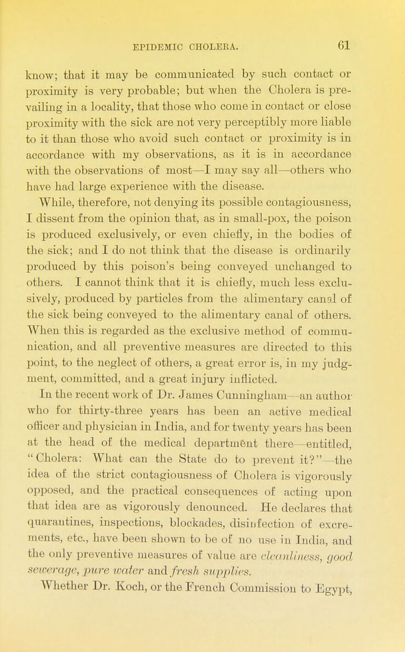 know; that it may be communicated by such contact or proximity is very probable; but when the Cholera is pre- vailing in a locality, that those who come in contact or close proximity with the sick are not very perceptibly more liable to it than those who avoid such contact or proximity is in accordance with my observations, as it is in accordance with the observations of most—I may say all—others who have had large experience with the disease. While, therefore, not denying its possible contagiousness, I dissent from the opinion that, as in small-pox, the poison is produced exclusively, or even chiefly, in the bodies of the sick; and I do not think that the disease is ordinarily produced by this poison's being conveyed unchanged to others. I cannot think that it is chiefly, much less exclu- sively, produced by particles from the alimentary canal of the sick being conveyed to the alimentary canal of others. When this is regarded as the exclusive method of commu- nication, and all preventive measures are directed to this point, to the neglect of others, a great error is, in my judg- ment, committed, and a great injury inflicted. In the recent work of Dr. James Cunningham—an author who for thirty-three years has been an active medical oflicer and physician in India, and for twenty years has been at the head of the medical department there—entitled, Cholera: What can the State do to prevent it'?—the idea of the strict contagiousness of Cholera is vigorously opposed, and the practical consequences of acting upon that idea are as vigorously denounced. He declares that quarantines, inspections, blockades, disinfection of excre- ments, etc., have been shown to be of no use in India, and the only preventive measures of value are cleanliness, good sewerage, pure waier and fresh sup/dies. Whether Dr. Koch, or the French Commission to Egypt,