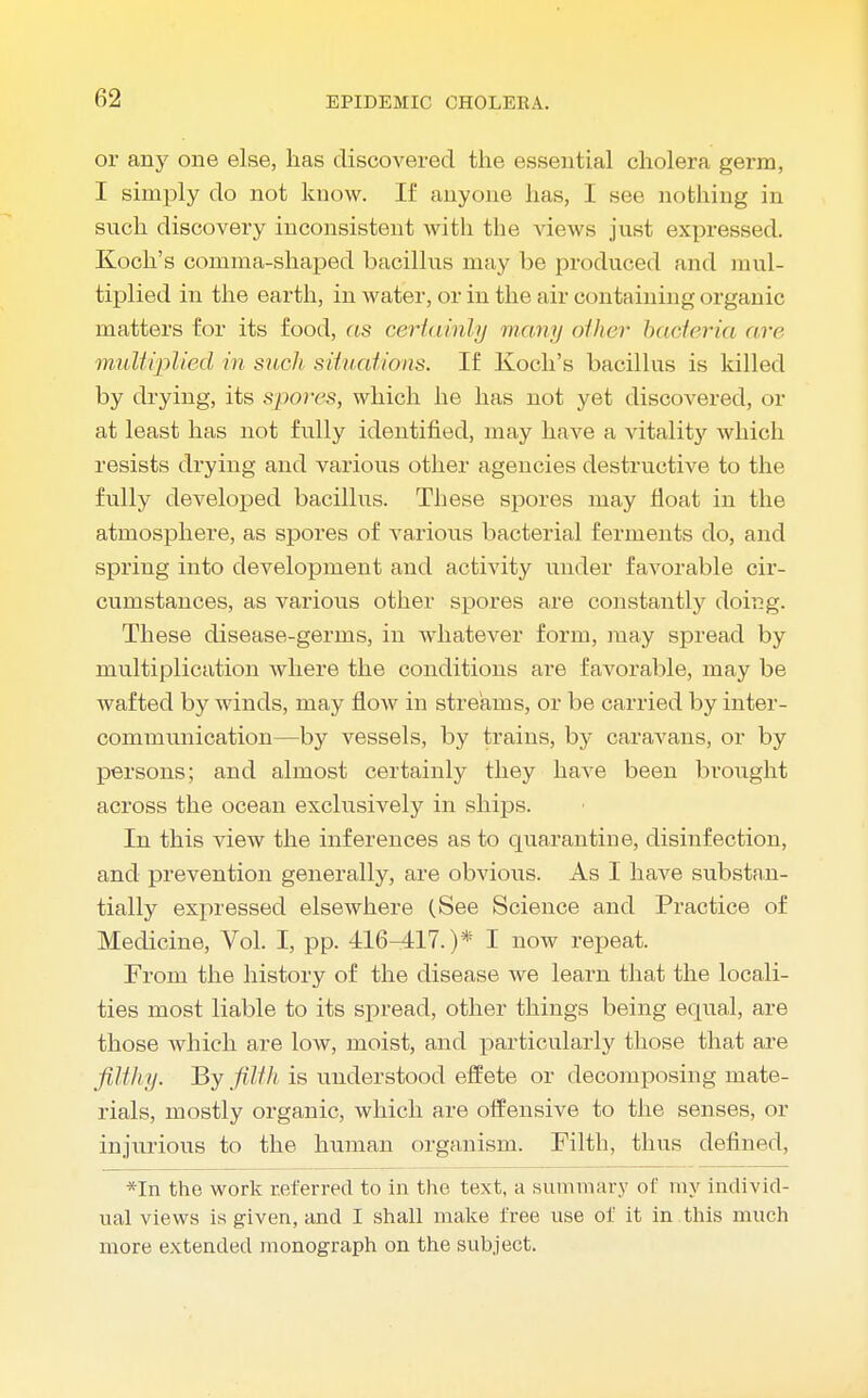 or any one else, lias discovered the essential cholera germ, I simply do not know. If anyone has, I see nothing in such discovery inconsistent with the views just expressed. Koch's comma-shaped bacillus may be produced and mul- tiplied in the earth, in water, or in the air containing organic matters for its food, as certainly many other bacteria arc multiplied in such situations. If Koch's bacillus is killed by drying, its spores, which he has not yet discovered, or at least has not fully identified, may have a vitality which resists drying and various other agencies destructive to the fully developed bacillus. These spores may float in the atmosphere, as spores of various bacterial ferments do, and spring into development and activity under favorable cir- cumstances, as various other spores are constantly doing. These disease-germs, in whatever form, may spread by multiplication where the conditions are favorable, may be wafted by winds, may flow in streams, or be carried by inter- communication—by vessels, by trains, by caravans, or by persons; and almost certainly they have been brought across the ocean exclusively in ships. In this view the inferences as to quarantine, disinfection, and prevention generally, are obvious. As I have substan- tially expressed elsewhere (See Science and Practice of Medicine, Vol. I, pp. 416-417.)* I now repeat. From the history of the disease we learn that the locali- ties most liable to its spread, other things being equal, are those which are low, moist, and particularly those that are filthy. By filth is understood effete or decomposing mate- rials, mostly organic, which are offensive to the senses, or injurious to the human organism. Filth, thus defined, *In the work referred to in the text, a summary of my individ- ual views is given, and I shall make free use of it in this much more extended monograph on the subject.