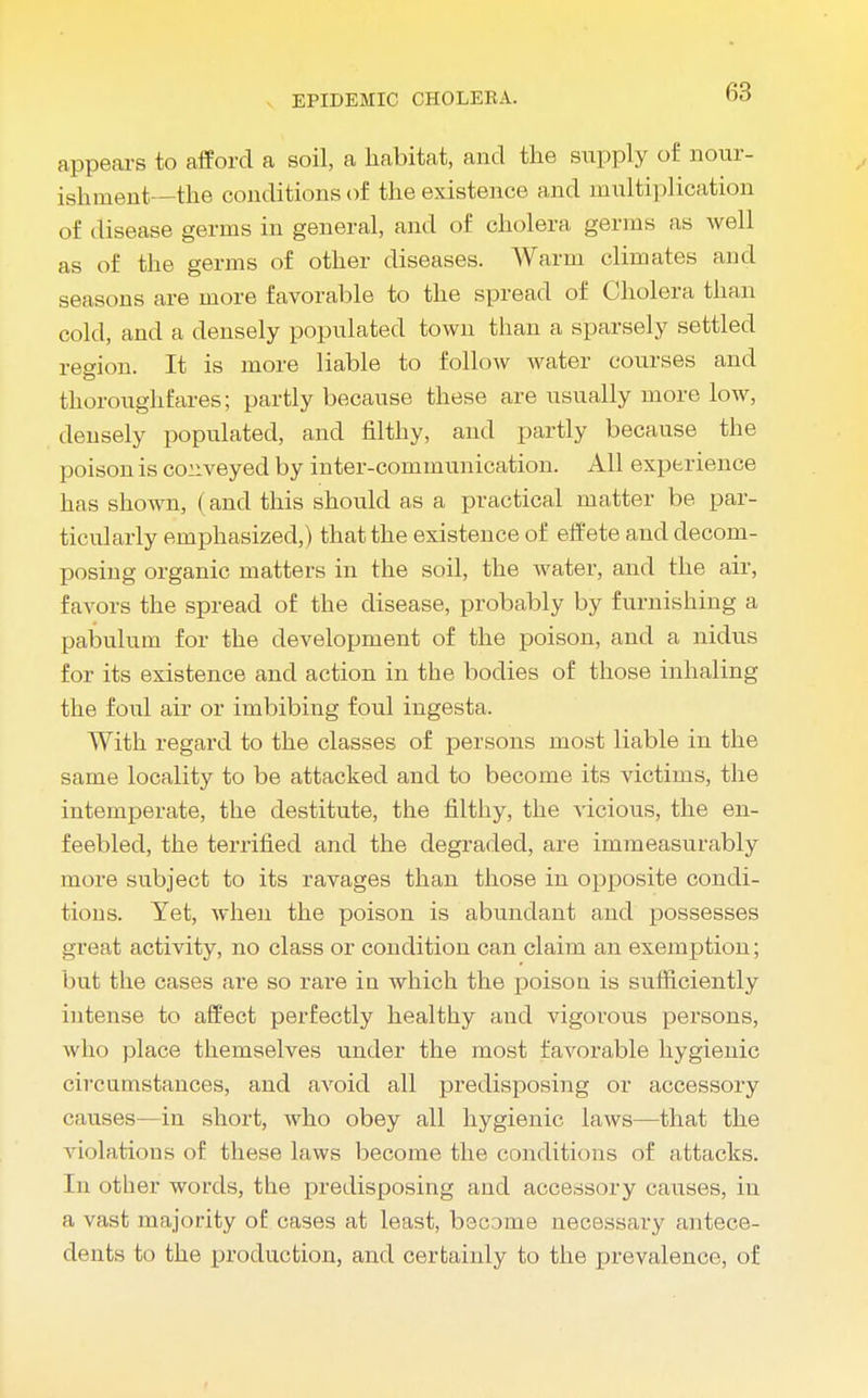 appears to afford a soil, a habitat, and the supply of nour- ishment—the conditions of the existence and multiplication of disease germs in general, and of cholera germs as well as of the germs of other diseases. Warm climates and seasons are more favorable to the spread of Cholera than cold, and a densely populated town than a sparsely settled region. It is more liable to follow water courses and thoroughfares; partly because these are usually more low, densely populated, and filthy, and partly because the poison is conveyed by inter-communication. All experience has shown, (and this should as a practical matter be par- ticularly emphasized,) that the existence of effete and decom- posing organic matters in the soil, the water, and the air, favors the spread of the disease, probably by furnishing a pabulum for the development of the poison, and a nidus for its existence and action in the bodies of those inhaling the foul air or imbibing foul ingesta. With regard to the classes of persons most liable in the same locality to be attacked and to become its victims, the intemperate, the destitute, the filthy, the vicious, the en- feebled, the terrified and the degraded, are immeasurably more subject to its ravages than those in opposite condi- tions. Yet, when the poison is abundant and possesses great activity, no class or condition can claim an exemption; but the cases are so rare in which the poison is sufficiently intense to affect perfectly healthy and vigorous persons, who place themselves under the most favorable hygienic circumstances, and avoid all predisposing or accessory causes—in short, who obey all hygienic laws—that the violations of these laws become the conditions of attacks. In other words, the predisposing and accessory causes, in a vast majority of cases at least, become necessary antece- dents to the production, and certainly to the prevalence, of