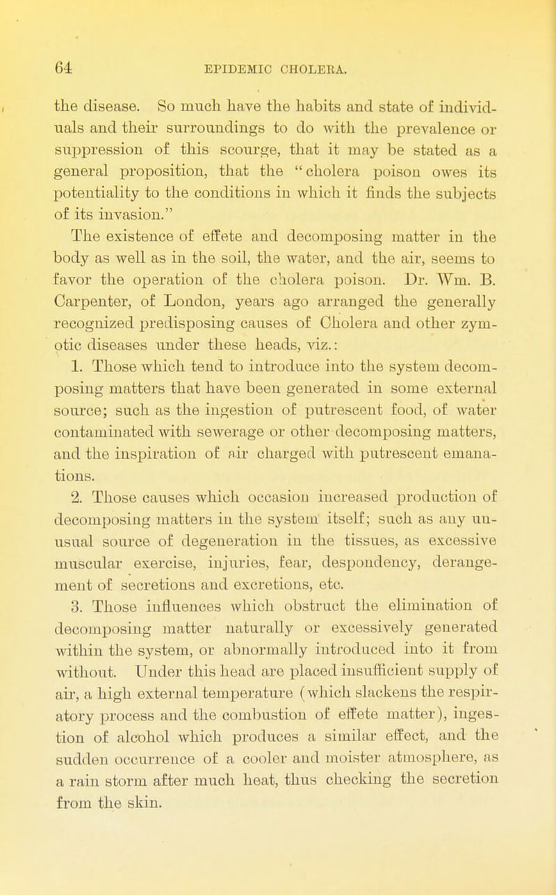 the disease. So much have the habits and state of individ- uals and their surroundings to do with the prevalence or suppression of this scourge, that it may be stated as a general proposition, that the cholera poison owes its potentiality to the conditions in which it finds the subjects of its invasion. The existence of effete and decomposing matter in the body as well as in the soil, the water, and the air, seems to favor the operation of the cholera poison. Dr. Wm. B. Carpenter, of London, years ago arranged the generally recognized predisposing causes of Cholera and other zym- otic diseases under these heads, viz.: 1. Those which tend to introduce into the system decom- posing matters that have been generated in some external source; such as the ingestion of putrescent food, of water contaminated with sewerage or other decomposing matters, and the inspiration of air charged with putrescent emana- tions. 2. Those causes which occasion increased production of decomposing matters in the system itself; such as any uu- usnal source of degeneration in the tissues, as excessive muscular exercise, injuries, fear, despondency, derange- ment of secretions and excretions, etc. 3. Those influences which obstruct the elimination of decomposing matter naturally or excessively generated within the system, or abnormally introduced into it from without. Under this head are placed insufficient supply of air, a high external temperature (which slackens the respir- atory process and the combustion of effete matter), inges- tion of alcohol which produces a similar effect, and the sudden occurrence of a cooler and moister atmosphere, as a rain storm after much heat, thus checking the secretion from the skin.