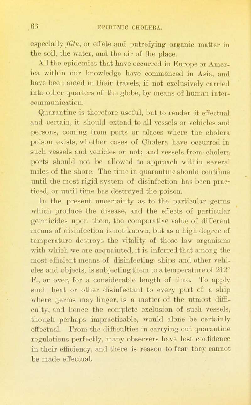 especially filth, or effete and putrefying organic matter in t;he soil, the water, and the air of the place. All the epidemics that have occurred in Europe or Amer- ica within our knowledge have commenced in Asia, and have been aided in their travels, if not exclusively carried into other quarters of the globe, by means of human inter- communication. Quarantine is therefore useful, but to render it effectual and certain, it should extend to all vessels or vehicles and persons, coming from ports or places where the cholera poison exists, whether cases of Cholera have occurred in such vessels and vehicles or not; and vessels from cholera ports should not be allowed to approach within several miles of the shore. The time in quarantine should continue until the most rigid system of disinfection has been prac- ticed, or until time has destroyed the poison. In the present uncertainty as to the particular germs which produce the disease, and the effects of particular germicides upon them, the comparative value of different means of disinfection is not known, but as a high degree of temperature destroys the vitality of those low organisms with which we are acquainted, it is inferred that among the most efficient means of disinfecting- ships and other vehi- cles and objects, is subjecting them to a temperature of 212° F., or over, for a considerable length of time. To apply such heat or other disinfectant to every part of a ship where germs may linger, is a matter of the utmost diffi- culty, and hence the complete exclusion of such vessels, though perhaps impracticable, would alone be certainly effectual. From the difficulties in carrying out quarantine regulations perfectly, many observers have lost confidence in their efficiency, and there is reason to fear they cannot be made effectual.