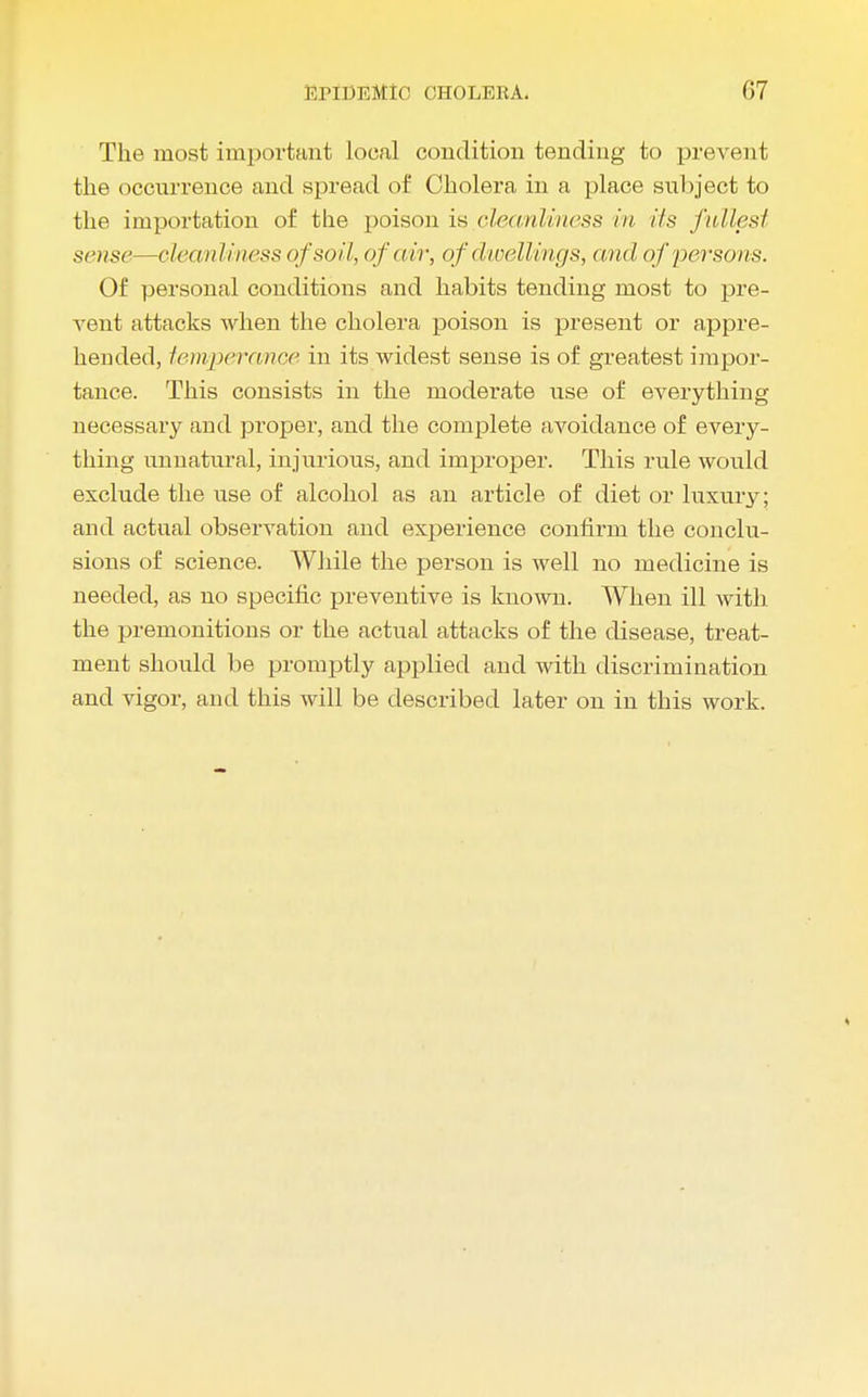 The most important local condition tending to prevent the occurrence and spread of Cholera in a place subject to the importation of the poison is cleanliness in i/s fullest sense—cleanliness of soil, of air, of dwellings, and of persons. Of personal conditions and habits tending most to pre- vent attacks when the cholera poison is present or appre- hended, temperance in its widest sense is of greatest impor- tance. This consists in the moderate use of everything necessary aud proper, and the complete avoidance of every- thing unnatural, injurious, and improper. This rule would exclude the use of alcohol as an article of diet or luxury; and actual observation and experience confirm the conclu- sions of science. While the person is well no medicine is needed, as no specific preventive is known. When ill with the premonitions or the actual attacks of the disease, treat- ment should be promptly applied and with discrimination and vigor, and this will be described later on in this work.