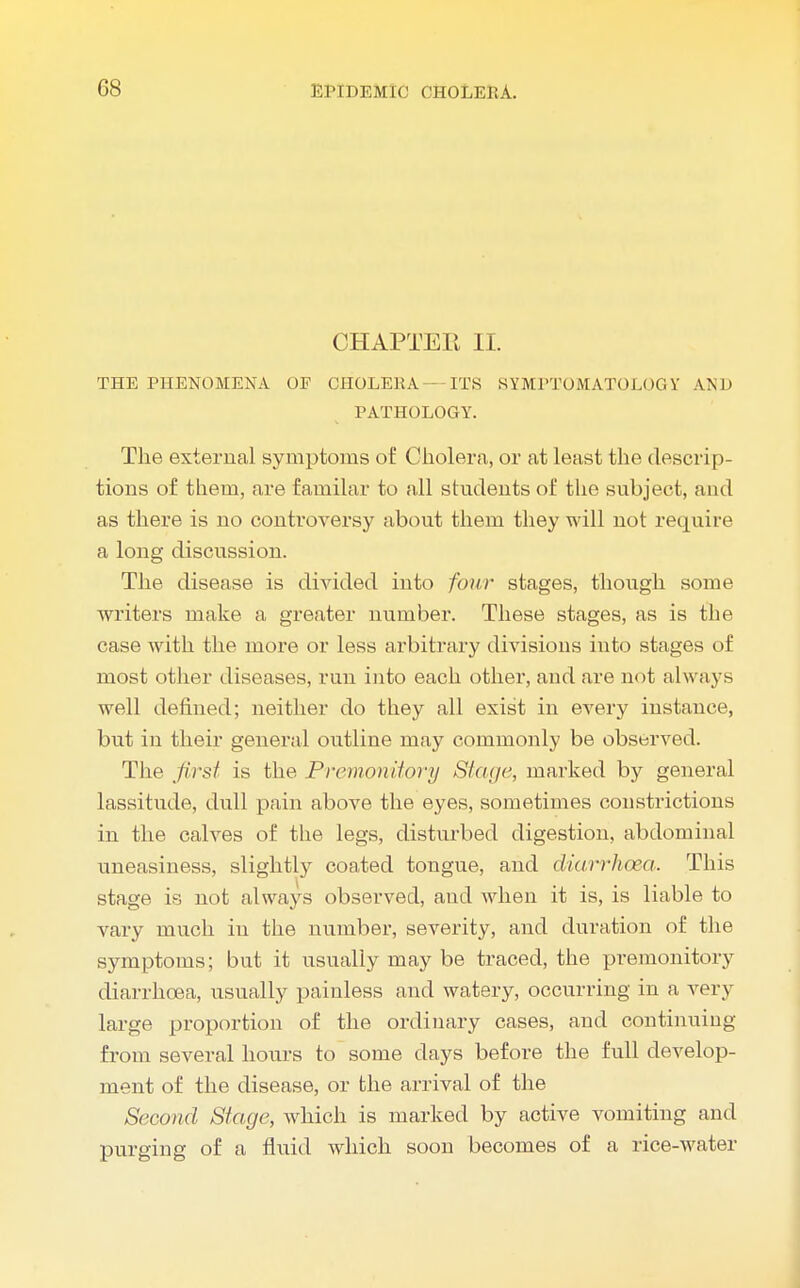CHAPTER II. THE PHENOMENA OF CHOLERA — ITS SYMPTOMATOLOGY AND PATHOLOGY. The external symptoms of Cholera, or at least the descrip- tions of them, are familar to all students of the subject, and as there is no controversy about them they will not require a long discussion. The disease is divided into four stages, though some writers make a greater number. These stages, as is the case with the more or less arbitrary divisions into stages of most other diseases, run into each other, and are not always well defined; neither do they all exist in every instance, but in their general outline may commonly be observed. The first is the Premonitory Stage, marked by general lassitude, dull pain above the eyes, sometimes constrictions in the calves of the legs, disturbed digestion, abdominal uneasiness, slightly coated tongue, and diarrhoea. This stage is not always observed, and when it is, is liable to vary much in the number, severity, and duration of the symptoms; but it usually may be traced, the premonitory diarrhoea, usually painless and watery, occurring in a very large proportion of the ordinary cases, and continuing from several hours to some days before the full develop- ment of the disease, or the arrival of the Second Stage, which is marked by active vomiting and purging of a fluid which soon becomes of a rice-water