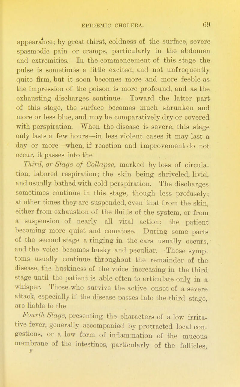 appearance; by great thirst, coldness of the surface, severe spasmodic pain or cramps, particularly in the abdomen and extremities. In the commencement of this stage the pulse is sonietini3S a little excited, and not unfrequeutly quite fii'm, but it soon becomes more and more feeble as the impression of the poison is more profound, and as the exhausting discharges continue. Toward the latter part of this stage, the surface becomes much shrunken and more or less blue, and may be comparatively dry or covered with perspiration. When the disease is severe, this stage only lasts a few hours—in less violent cases it may last a day or more—when, if reaction and improvement do not occur, it passes into the Third, or Stage of Collapse, marked by loss of circula- tion, labored respiration; the skin being shriveled, livid, and usually bathed with cold perspiration. The discharges sometimes continue in this stage, though less profusely; at other times they are suspended, even that from the skin, either from exhaustion of the flui :1s of the system, or from a suspension of nearly all vital action; the patient becoming more quiet and comatose. During some parts of the second stage a ringing in the ears usually occurs,' and the voice becomas husky and peculiar. These- symp- t3ms usually continue throughout the remainder of the disease, the huskiness of the voice increasing in the third stage until the patient is able often to articulate only, in a whisper. Those who survive the active onset of a severe attack, especially if the disease passes into the third stage, are liable to the Fourth Stage, presenting the characters of a low irrita- tive fever, generally accompanied by protracted local con- gestions, or a low form of inflammation of the mucous membrane of the intestines, particularly of the follicles,