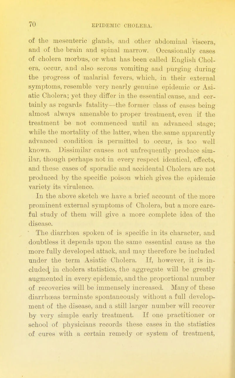 of the mesenteric glands, and other abdominal viscera, and of the brain and spinal marrow. Occasionally cases of cholera morbus, or what has been called English Chol- era, occur, and also serous vomiting and purging during the progress of malarial fevers, which, in their external symptoms, resemble very nearly genuine epidemic or Asi- atic Cholera; yet they differ in the essential cause, and cer- tainly as regards fatality—the former class of cases being almost always amenable to proper treatment, even if the treatment be not commenced until an advanced stage; while the mortality of the latter, when the. same apparently advanced condition is permitted to occur, is too well known. Dissimilar causes not unfrequently produce sim- ilar, though perhaps not in every respect identical, effects, and these cases of sporadic and accidental Cholera are not produced by the specific poison which gives the epidemic variety its virulence. In the above sketch we have a brief account of the more prominent external symptoms of Cholera, but a more care- ful study of them will give a more complete idea of the disease. ' The diarrhoea spoken of is specific in its character, and doubtless it depends upon the same essential cause as the more fully developed attack, and may therefore be included under the term Asiatic Cholera. If, however, it is in- cluded# in cholera statistics, the aggregate will be greatly augmented in every epidemic, and the proportional number of recoveries will be immensely increased. Many of these diarrhoeas terminate spontaneously without a full develop- ment of the disease, and a still larger number will recover by very simple early treatment. If one practitioner or school of physicians records these cases in the statistics of cures with a certain remedy or system of treatment,