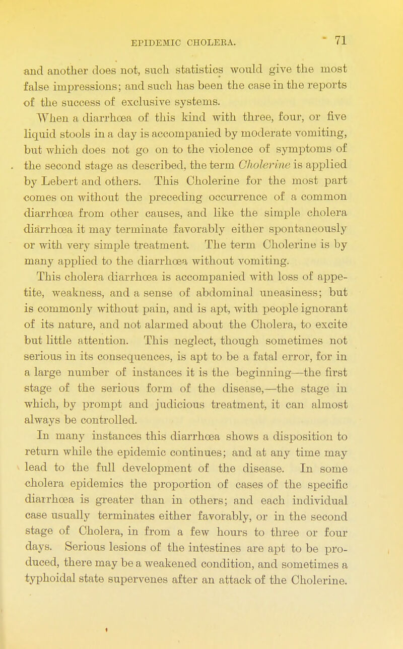 and another does not, such statistics would give the most false impressions; and such has been the case in the reports of the success of exclusive systems. When a diarrhoea of this kind with three, four, or five liquid stools in a day is accompanied by moderate vomiting, but which does not go on to the violence of symptoms of the second stage as described, the term Cholerine is applied by Lebert and others. This Cholerine for the most part comes on without the preceding occurrence of a common diarrhoea from other causes, and like the simple cholera diarrhoea it may terminate favorably either spontaneously or with very simple treatment. The term Cholerine is by many applied to the diarrhoea without vomiting. This cholera diarrhoea is accompanied with loss of appe- tite, weakness, and a sense of abdominal uneasiness; but is commonly without pain, and is apt, with people ignorant of its nature, and not alarmed about the Cholera, to excite but little attention. This neglect, though sometimes not serious in its consequences, is apt to be a fatal error, for in a large number of instances it is the beginning—the first stage of the serious form of the disease,—the stage in which, by prompt and judicious treatment, it can almost always be controlled. In many instances this diarrhoea shows a disposition to return while the epidemic continues; and at any time may lead to the full development of the disease. In some cholera epidemics the proportion of cases of the specific diarrhoea is greater than in others; and each individual case usually terminates either favorably, or in the second stage of Cholera, in from a few hours to three or four days. Serious lesions of the intestines are apt to be pro- duced, there may be a weakened condition, and sometimes a typhoidal state supervenes after an attack of the Cholerine. i