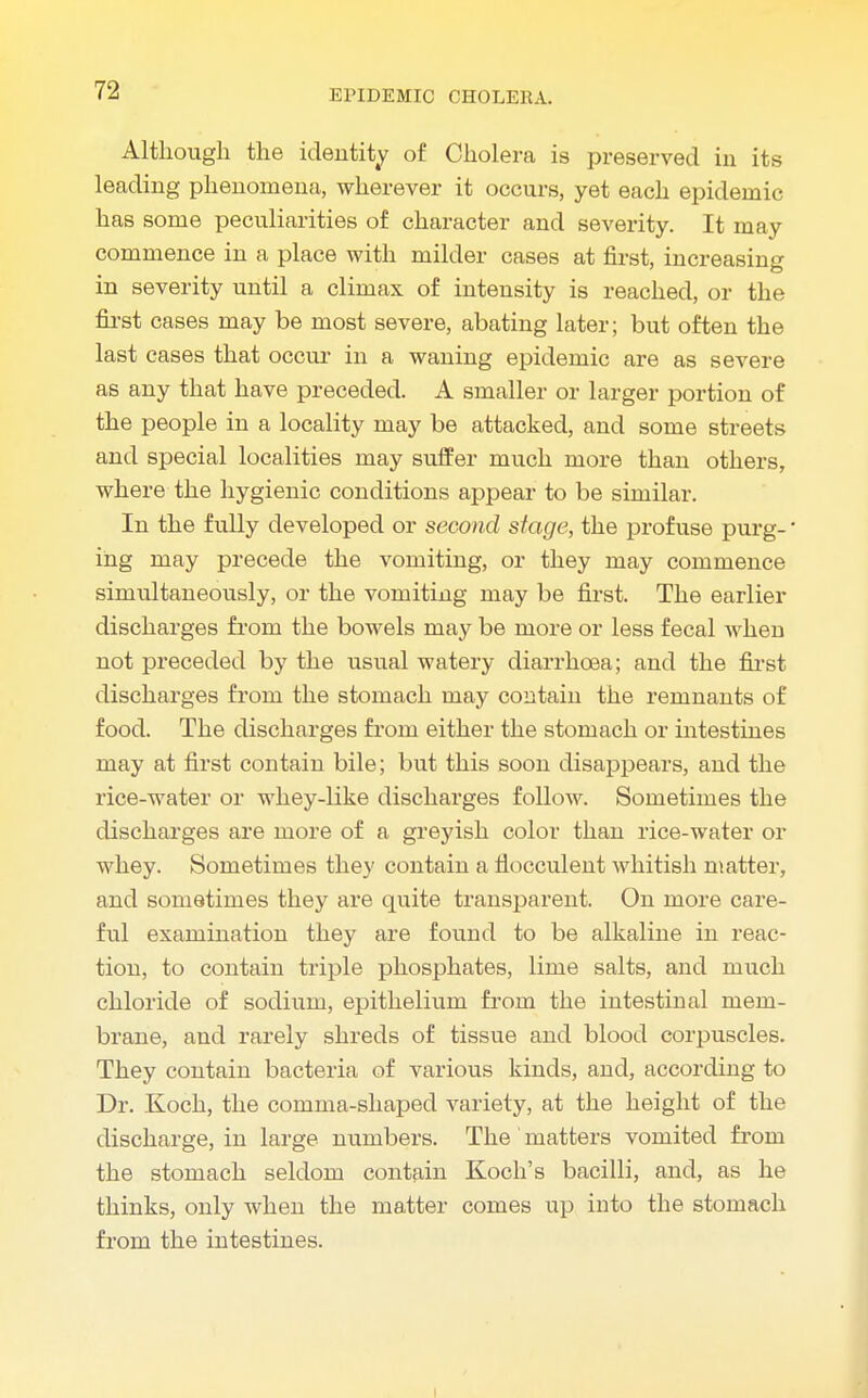 Although the identity of Cholera is preserved in its leading phenomena, wherever it occurs, yet each epidemic has some peculiarities of character and severity. It may commence in a place with milder cases at first, increasing in severity until a climax of intensity is reached, or the first cases may be most severe, abating later; but often the last cases that occur in a waning epidemic are as severe as any that have preceded. A smaller or larger portion of the people in a locality may be attacked, and some streets and special localities may suffer much more than others, where the hygienic conditions appear to be similar. In the fully developed or second stage, the profuse purg-' ihg may precede the vomiting, or they may commence simultaneously, or the vomiting may be first. The earlier discharges from the bowels may be more or less fecal when not preceded by the usual watery diarrhoea; and the first discharges from the stomach may contain the remnants of food. The discharges from either the stomach or intestines may at first contain bile; but this soon disappears, and the rice-water or whey-like discharges follow. Sometimes the discharges are more of a greyish color than rice-water or whey. Sometimes they contain a fiocculent whitish matter, and sometimes they are quite transparent. On more care- ful examination they are found to be alkaline in reac- tion, to contain triple phosphates, lime salts, and much chloride of sodium, epithelium from the intestinal mem- brane, and rarely shreds of tissue and blood corpuscles. They contain bacteria of various kinds, and, according to Dr. Koch, the comma-shaped variety, at the height of the discharge, in large numbers. The' matters vomited from the stomach seldom contain Koch's bacilli, and, as he thinks, only when the matter comes up into the stomach from the intestines.