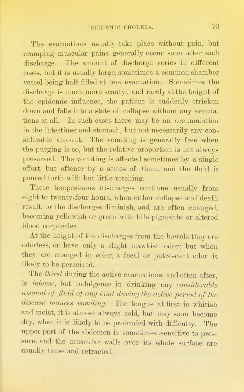 The evacuations usually take place without pain, but cramping muscular pains generally occur soon after each discharge. The amount of discharge varies in different cases, but it is usually large, sometimes a common chamber vessel being half filled at one evacuation. Sometimes the discharge is much more scanty; and rarely at the height of the epidemic influence, the patient is suddenly stricken down and falls into a state of collapse without any evacua- tions at all. In such cases there may be an accumulation in the intestines and stomach, but not necessarily any con- siderable amount. The vomiting is generally free when the purging is so, but the relative proportion is not always preserved. The vomiting is affected sometimes by a single effort, but oftener by a series of ^hem, and the fluid is poured forth with bvit little retching. These tempestuous discharges continue usually from eight to twenty-four hours, when either collapse and death result, or the discharges diminish, and are often changed, becoming yellowish or green with bile pigments or altered blood corpuscles. At the height of the discharges from the bowels they are odorless, or have only a slight mawkish odor; but when they are changed in color, a fecal or putrescent odor is likely to be perceived. The thirst during the active evacuations, and often after, is intense, but indulgence in drinking any considerable amount of fluid of any kind during the act ire period of the disease induces vomiting. The tongue at first is whitish and moist, it is almost always cold, but may soon become dry, when it is likely to be protruded with difficulty. The upper part of the abdomen is sometimes -sensitive to pres- sure, and the muscular walls over its whole surface are usually tense and retracted.