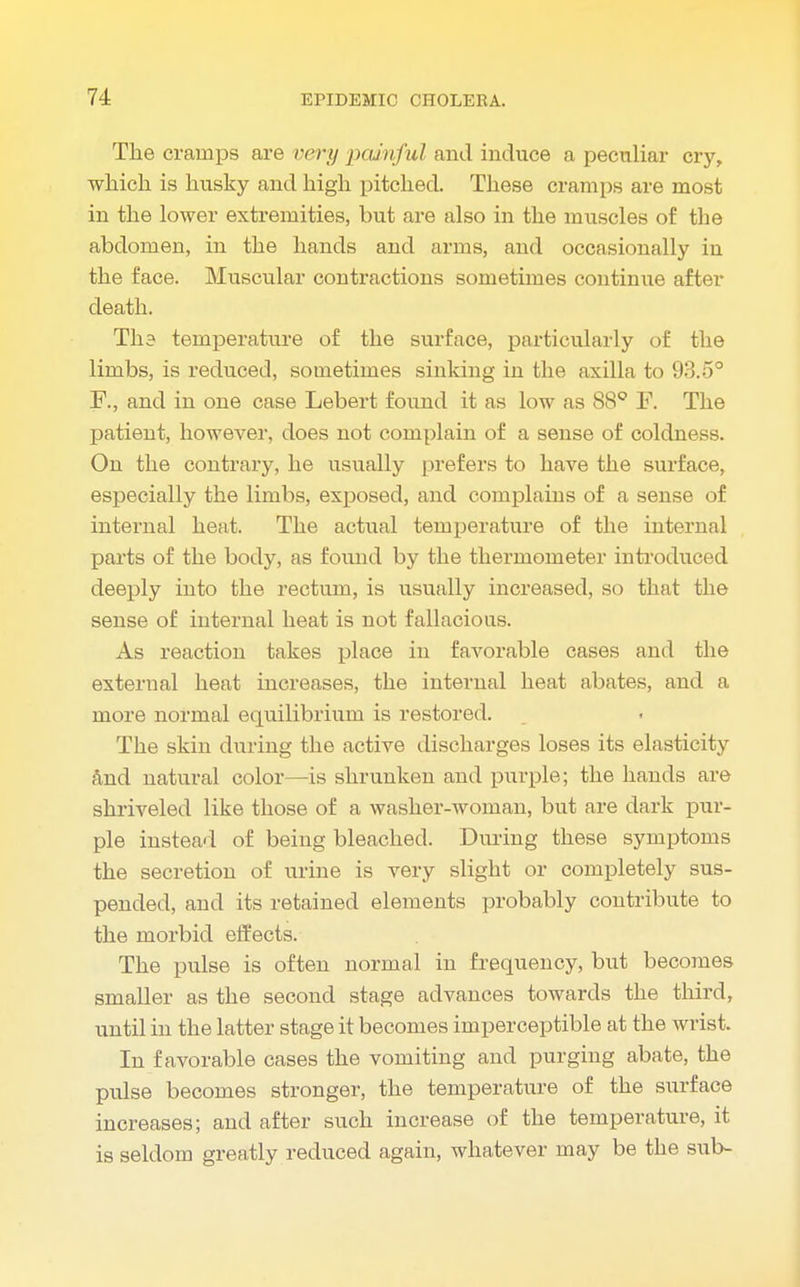 The cramps are very painful and induce a peculiar cry, which is husky and high pitched. These cramps are most in the lower extremities, but are also in the muscles of the abdomen, in the hands and arms, and occasionally in the face. Muscular contractions sometimes continue after death. TI13 temperature of the surface, particularly of the limbs, is reduced, sometimes sinking in the axilla to 93.5° F, and in one case Lebert found it as low as 88° F. The patient, however, does not complain of a sense of coldness. On the contrary, he usually prefers to have the surface, especially the limbs, exposed, and complains of a sense of internal heat. The actual temperature of the internal parts of the body, as found by the thermometer introduced deeply into the rectum, is usually increased, so that the sense of internal heat is not fallacious. As reaction takes place in favorable cases and the external heat increases, the internal heat abates, and a more normal equilibrium is restored. The skin during the active discharges loses its elasticity and natural color—is shrunken and purple; the hands are shriveled like those of a washer-woman, but are dark pur- ple instead of being bleached. During these symptoms the secretion of urine is very slight or completely sus- pended, and its retained elements probably contribute to the morbid effects. The pulse is often normal in frequency, but becomes smaller as the second stage advances towards the third, until in the latter stage it becomes imperceptible at the wrist. In favorable cases the vomiting and purging abate, the pulse becomes stronger, the temperature of the surface increases; and after such increase of the temperature, it is seldom greatly reduced again, whatever may be the sub-