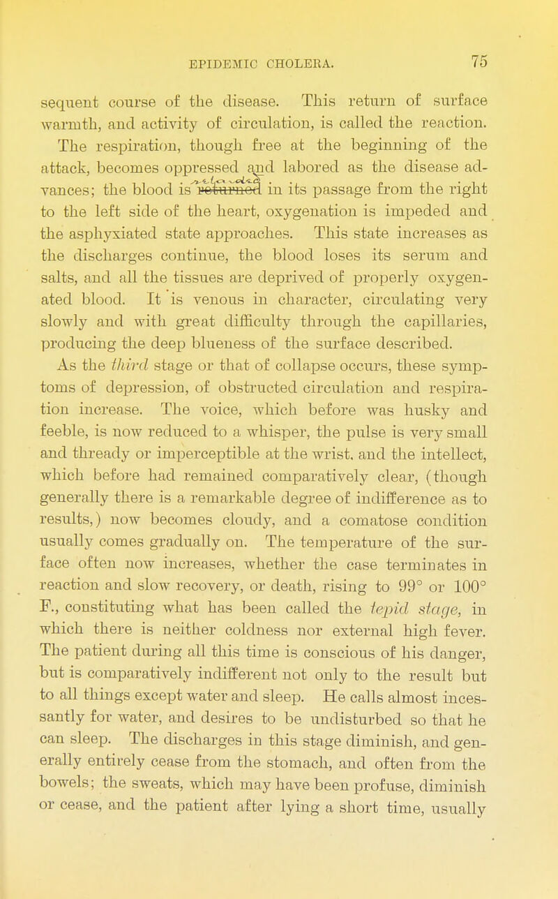 sequent course of the disease. This return of surface warmth, and activity of circulation, is called the reaction. The respiration, though free at the beginning of the attack, becomes oppressed arid labored as the disease ad- vances; the blood is^'ofernod in its passage from the right to the left side of the heart, oxygenation is impeded and the asphyxiated state approaches. This state increases as the discharges continue, the blood loses its serum and salts, and all the tissues are deprived of properly oxygen- ated blood. It is venous in character, circulating very slowly and with great difficulty through the capillaries, producing the deep blueness of the surface described. As the third stage or that of collapse occurs, these symp- toms of depression, of obstructed circulation and respira- tion increase. The voice, which before was husky and feeble, is now reduced to a whisper, the pulse is very small and thready or imperceptible at the wrist, and the intellect, which before had remained comparatively clear, (though generally there is a remarkable degree of indifference as to results,) now becomes cloudy, and a comatose condition usually comes gradually on. The temperature of the sur- face often now increases, whether the case terminates in reaction and slow recovery, or death, rising to 99° or 100° F., constituting what has been called the tepid stage, in which there is neither coldness nor external high fever. The patient during all this time is conscious of his danger, but is comparatively indifferent not only to the result but to all things except water and sleep. He calls almost inces- santly for water, and desires to be undisturbed so that he can sleep. The discharges in this stage diminish, and gen- erally entirely cease from the stomach, and often from the bowels; the sweats, which may have been profuse, diminish or cease, and the patient after lying a short time, usually