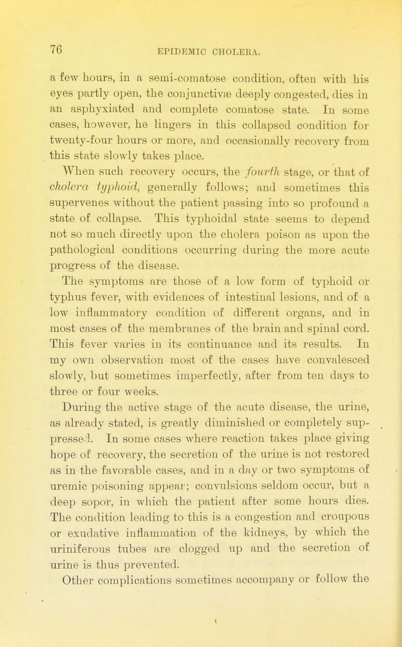 a few hours, in a semi-comatose condition, often with his eyes partly open, the conjunctive deeply congested, dies in an asphyxiated and complete comatose state. In some cases, however, he lingers in this collapsed condition for twenty-four hours or more, and occasionally recovery from this state slowly takes place. When such recovery occurs, the fourth stage, or that of cholera typhoid, generally follows; and sometimes this supervenes without the patient passing into so profound a state of collapse. This typhoidal state seems to depend not so much directly upon the cholera poison as upon the pathological conditions occurring during the more acute progress of the disease. The symptoms are those of a low form of typhoid or typhus fever, with evidences of intestinal lesions, and of a low inflammatory condition of different organs, and in most cases of the membranes of the brain and spinal cord. This fever varies in its continuance and its results. In my own observation most of the cases have convalesced slowly, but sometimes imperfectly, after from ten days to three or four weeks. During the active stage of the acute disease, the urine, as already stated, is greatly diminished or completely sup- pressed. In some cases where reaction takes place giving hope of recovery, the secretion of the urine is not restored as in the favorable cases, and in a day or two symptoms of uremic poisoning appear; convulsions seldom occur, but a deep sopor, in which the patient after some hours dies. The condition leading to this is a congestion and croupous or exudative inflammation of the kidneys, by which the uriniferous tubes are clogged up and the secretion of urine is thus prevented. Other complications sometimes accompany or follow the