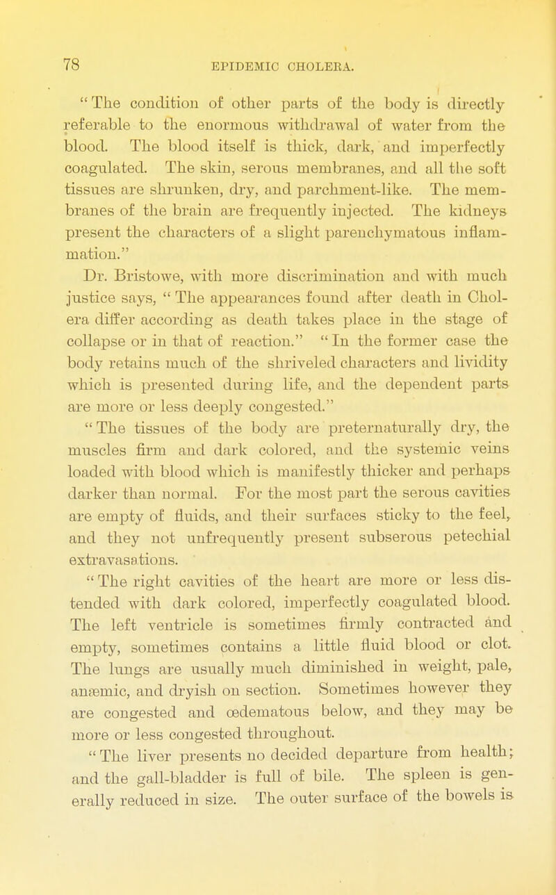  The condition of other parts of the body is directly- referable to the enormous withdrawal of water from the blood. The blood itself is thick, dark, and imperfectly coagulated. The skin, serous membranes, and all the soft tissues are shrunken, dry, and parchment-like. The mem- branes of the brain are frequently injected. The kidneys present the characters of a slight parenchymatous inflam- mation. Dr. Bristowe, with more discrimination and with much justice says,  The appearances found after death in Chol- era differ according as death takes place in the stage of collapse or in that of reaction.  In the former case the body retains much of the shriveled characters and lividity which is presented during life, and the dependent parts are more or less deeply congested.  The tissues of the body are preternaturally dry, the muscles firm and dark colored, and the systemic veins loaded with blood which is manifestly thicker and perhaps darker than normal. For the most part the serous cavities are empty of fluids, and their surfaces sticky to the feel, and they not unfrequently present subserous petechial extravasations.  The right cavities of the heart are more or less dis- tended with dark colored, imperfectly coagulated blood. The left ventricle is sometimes firmly contracted and empty, sometimes contains a little fluid blood or clot The lungs are usually much diminished in weight, pale, anaamic, and dryish on section. Sometimes however they are congested and cedematous below, and they may be more or less congested throughout. The liver presents no decided departure from health; find the gall-bladder is full of bile. The spleen is gen- erally reduced in size. The outer surface of the bowels is