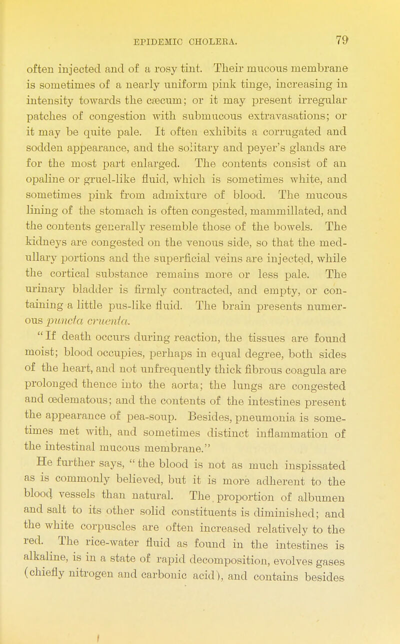 often injected and of a rosy tint. Their mucous membrane is sometimes of a nearly uniform pink tinge, increasing in intensity towards the crecuin; or it may present irregular patches of congestion with submucous extravasations; or it may be quite pale. It often exhibits a corrugated and sodden appearance, and the solitary and peyer's glands are for the most part enlarged. The contents consist of an opaline or gruel-like fluid, which is sometimes white, and sometimes pink from admixture of blood. The mucous lining of the stomach is often congested, mammillated, and the contents generally resemble those of the bowels. The kidneys are congested on the venous side, so that the med- ullary portions and the superficial veins are injected, while the cortical substance remains more or less pale. The urinary bladder is firmly contracted, and empty, or con- taining a little pus-like fluid. The brain presents numer- ous punetct omenta.  If death occurs during reaction, the tissues are found moist; blood occupies, perhaps in equal degree, both sides of the heart, and not unfrequently thick fibrous coagula are prolonged thence into the aorta; the lungs are congested and cedematous; and the contents of the intestines present the appearance of pea-soup. Besides, pneumonia is some- times met with, and sometimes distinct inflammation of the intestinal mucous membrane. He further says,  the blood is not as much inspissated as is commonly believed, but it is more adherent to the blood vessels than natural. The proportion of albumen and salt to its other solid constituents is diminished; and the white corpuscles are often increased relatively to the red. The rice-water fluid as found in the intestines is alkaline, is in a state of rapid decomposition, evolves gases (chiefly nitrogen and carbonic acid), and contains besides I