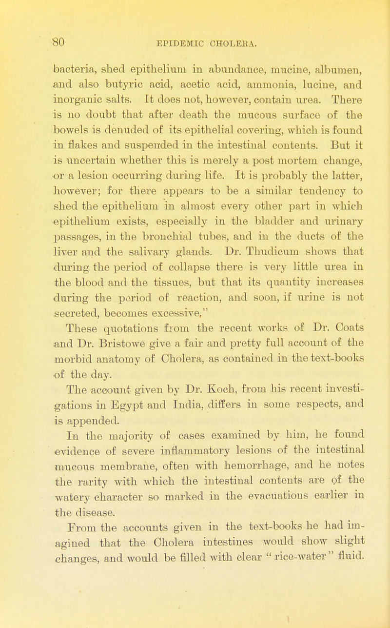 bacteria, shed epithelium in abundance, mucine, albumen, and also butyric acid, acetic acid, ammonia, lucine, and inorganic salts. It does not, however, contain urea. There is no doubt that after death the mucous surface of the bowels is denuded of its epithelial covering, which is found in flakes and suspended in the intestinal contents. But it is uncertain whether this is merely a post mortem change, •or a lesion occurring during life. It is probably the latter, however; for there appears to be a similar tendency to shed the epithelium in almost every other part in which epithelium exists, especially in the bladder and urinary passages, in the bronchial tubes, and in the ducts of the liver and the salivary glands. Dr. Thudicum shows that during the period of collapse there is very little urea in the blood and the tissues, but that its quantity increases during the period of reaction, and soon, if urine is not secreted, becomes excessive, These quotations from the recent works of Dr. Coats and Dr. Bristowe give a fair and pretty full account of the morbid anatomy of Cholera, as contained in the text-books of the day. The account given by Dr. Koch, from his recent investi- gations in Egypt and India, differs in some respects, and is appended. In the majority of cases examined by him, he found evidence of severe inflammatory lesions of the intestinal mucous membrane, often with hemorrhage, and he notes the rarity with which the intestinal contents are of the watery character so marked in the evacuations earlier in the disease. From the accounts given in the text-books he had im- agined that the Cholera intestines would show slight changes, and would be filled with clear  rice-water  fluid.