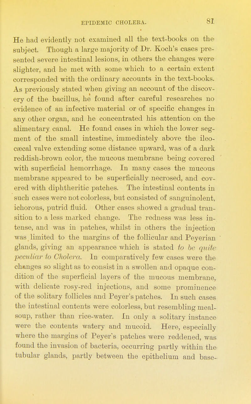 He had evidently not examined all the text-books on the subject. Though a large majority of Dr. Koch's cases pre- sented severe intestinal lesions, in others the changes were slighter, and he met with some which to a certain extent corresponded with the ordinary accounts in the text-books. As previously stated when giving an account of the discov- ery of the bacillus, he found after careful researches no evidence of an infective material or of specific changes in any other organ, and he concentrated his attention on the alimentary canal. He found cases in which the lower seg- ment of the small intestine, immediately above the ileo- cecal valve extending some distance upward, was of a dark reddish-brown color, the mucous membrane being covered with superficial hemorrhage. In many cases the mucous membrane appeared to be superficially necrosed, and cov- ered with diphtheritic patches. The intestinal contents in such cases were not colorless, but consisted of sanguinolent, ichorous, putrid fluid. Other cases showed a gradual tran- sition to a less marked change. The redness was less in- tense, and was in patches, whilst in others the injection was limited to the margins of the follicular and Peyerian glands, giving an appearance which is stated to be quite peculiar to Cholera. In comparatively few cases were the changes so slight as to consist in a swollen and opaque con- dition of the superficial layers of the mucous membrane, with delicate rosy-red injections, and some prominence of the solitary follicles and Peyer's patches. In such cases the intestinal contents were colorless, but resembling meal- soup, rather than rice-water. In only a solitary instance were the contents watery and mucoid. Here, especially where the margins of Peyer's patches were reddened, was found the invasion of bacteria, occurring partly within the tubular glands, partly between the epithelium and base-
