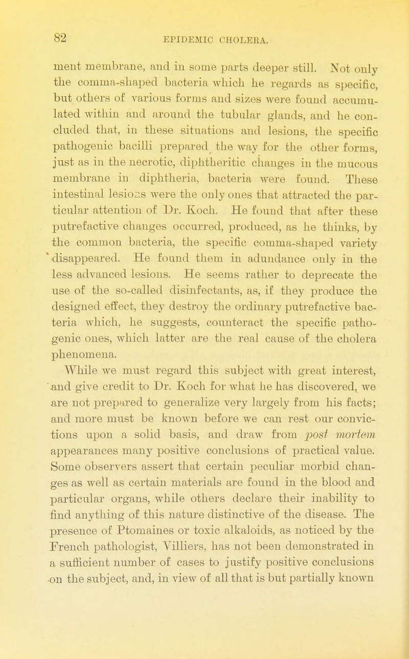 S2 ruent membrane, and in some parts deeper still. Not only the comma-shaped bacteria which he regards as specific, but others of various forms and sizes were found accumu- lated within and around the tubular glands, and he con- cluded that, in these situations and lesions, the specific pathogenic bacilli prepared the way for the other forms, just as in the necrotic, diphtheritic changes in the mucous membrane in diphtheria, bacteria were found. These intestinal lesior.s were the only ones that attracted the par- ticular attention of Dr. Koch. He found that after these putrefactive changes occurred, produced, as he thinks, by the common bacteria, the specific comma-shaped variety * disappeared. He found them in adundance only in the less advanced lesions. He seems rather to deprecate the xise of the so-called disinfectants, as, if they produce the designed effect, they destroy the ordinary putrefactive bac- teria which, he suggests, counteract the specific patho- genic ones, which latter are the real cause of the cholera phenomena. While we must regard this subject with great interest, and give credit to Dr. Koch for what he has discovered, we are not prepared to generalize very largely from his facts; and more must be known before we can rest our convic- tions upon a solid basis, and draw from posi mortem appearances many positive conclusions of practical value. Some observers assert that certain peculiar morbid chan- ges as well as certain materials are found in the blood and particular organs, while others declare their inability to find anything of this nature distinctive of the disease. The presence of Ptomaines or toxic alkaloids, as noticed by the French pathologist, Villiers, has not been demonstrated in a sufficient number of cases to justify positive conclusions on the subject, and, in view of all that is but partially known
