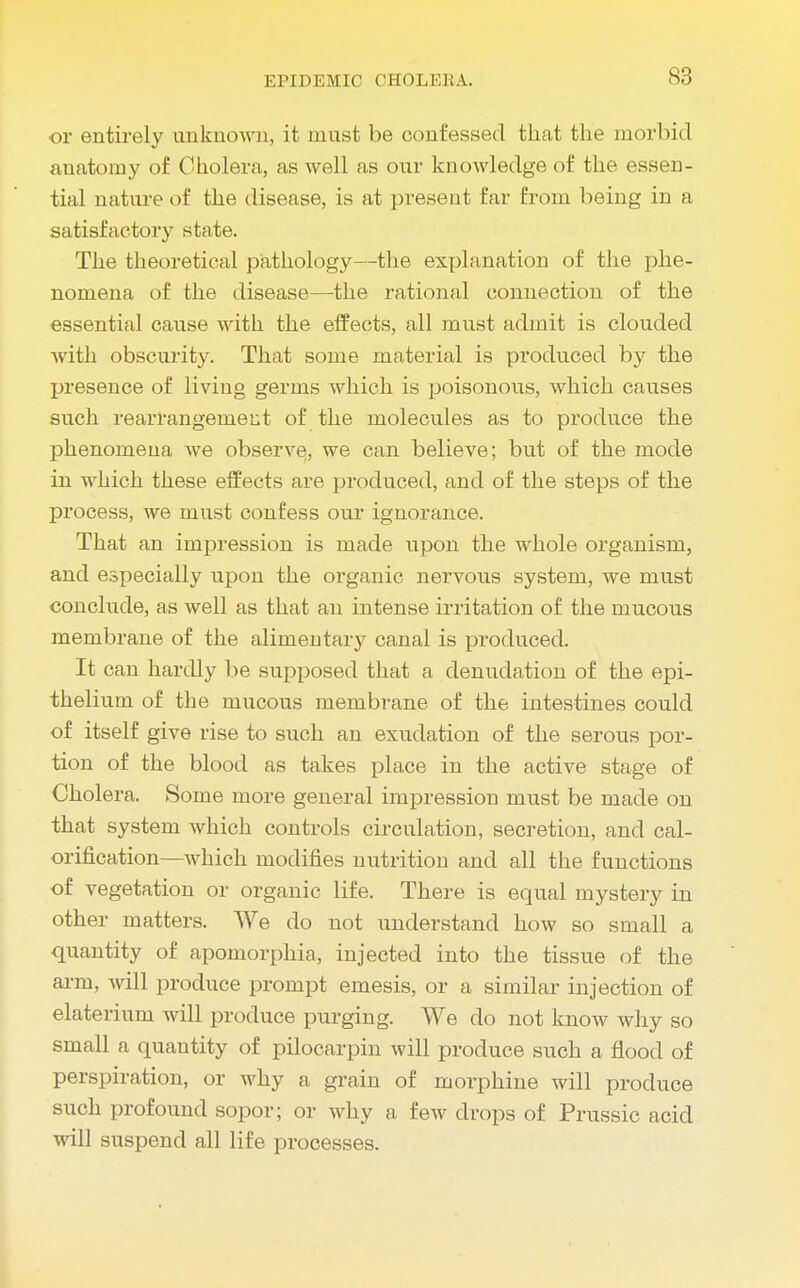 or entirely unknown, it must be confessed that the morbid anatomy of Cholera, as well as our knowledge of the essen- tial nature of the disease, is at present Ear from being in a satisfactory state. The theoretical pathology—the explanation of the phe- nomena of the disease—the rational connection of the essential cause with the effects, all must admit is clouded with obscurity. That some material is produced by the presence of living germs which is poisonous, which causes such rearrangement of the molecules as to produce the phenomena we observe, we can believe; but of the mode in which these effects are produced, and of the steps of the process, we must confess our ignorance. That an impression is made upon the whole organism, and especially upon the organic nervous system, we must conclude, as well as that an intense irritation of the mucous membrane of the alimentary canal is produced. It can hardly be supposed that a denudation of the epi- thelium of the mucous membrane of the intestines could of itself give rise to such an exudation of the serous por- tion of the blood as takes place in the active stage of Cholera. Some more general impression must be made on that system which controls circulation, secretion, and cal- orification—which modifies nutrition and all the functions of vegetation or organic life. There is equal mystery in other matters. We do not understand how so small a quantity of apomorphia, injected into the tissue of the arm, will produce prompt emesis, or a similar injection of elaterium will produce purging. We do not know why so small a quantity of pilocarpin will produce such a flood of perspiration, or why a grain of morphine will produce such profound sopor; or why a few drops of Prussic acid will suspend all life processes.