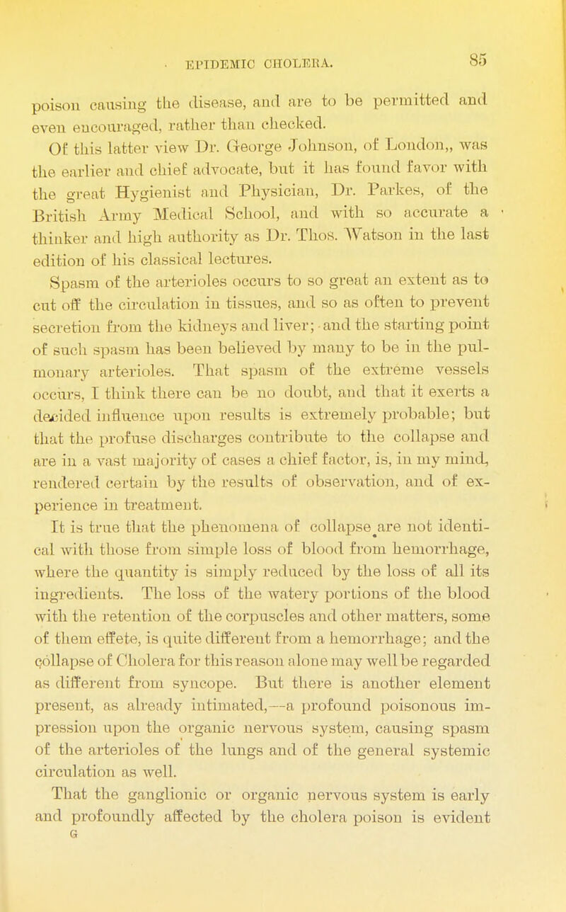 poison causing the disease, and are to be permitted and even eucouraged, rather than checked. 0£ this latter view Dr. George Johnson, of London,, was the earlier and chief advocate, but it has found favor with the great Hygienist and Physician, Dr. Parkes, of the British Army Medical School, and with so accurate a - thinker and high authority as Dr. Thos. Watson in the last edition of his classical lectures. Spasm of the arterioles occurs to so great an extent as to cut off the circulation in tissues, and so as often to prevent secretion from the kidneys and liver; and the starting point of such spasm has been believed by many to be in the pul- monary arterioles. That spasm of the extreme vessels occurs, I think there can be no doubt, and that it exerts a decided influence upon results is extremely probable; but that the profuse discharges contribute to the collapse and are in a vast majority of cases a chief factor, is, in my mind, rendered certain by the results of observation, and of ex- perience in treatment. It is true that the phenomena of collapse^are not identi- cal with those from simple loss of blood from hemorrhage, where, the quantity is simply reduced by the loss of all its ingredients. The loss of the watery portions of the blood with the retention of the corpuscles and other matters, some of them effete, is quite different from a hemorrhage; and the collapse of Cholera for this reason alone may well be regarded as different from syncope. But there is another element present, as already intimated,—a profound poisonous im- pression upon the organic nervous system, causing spasm of the arterioles of the lungs and of the general systemic circulation as well. That the ganglionic or organic nervous system is early and profoundly affected by the cholera poison is evident G
