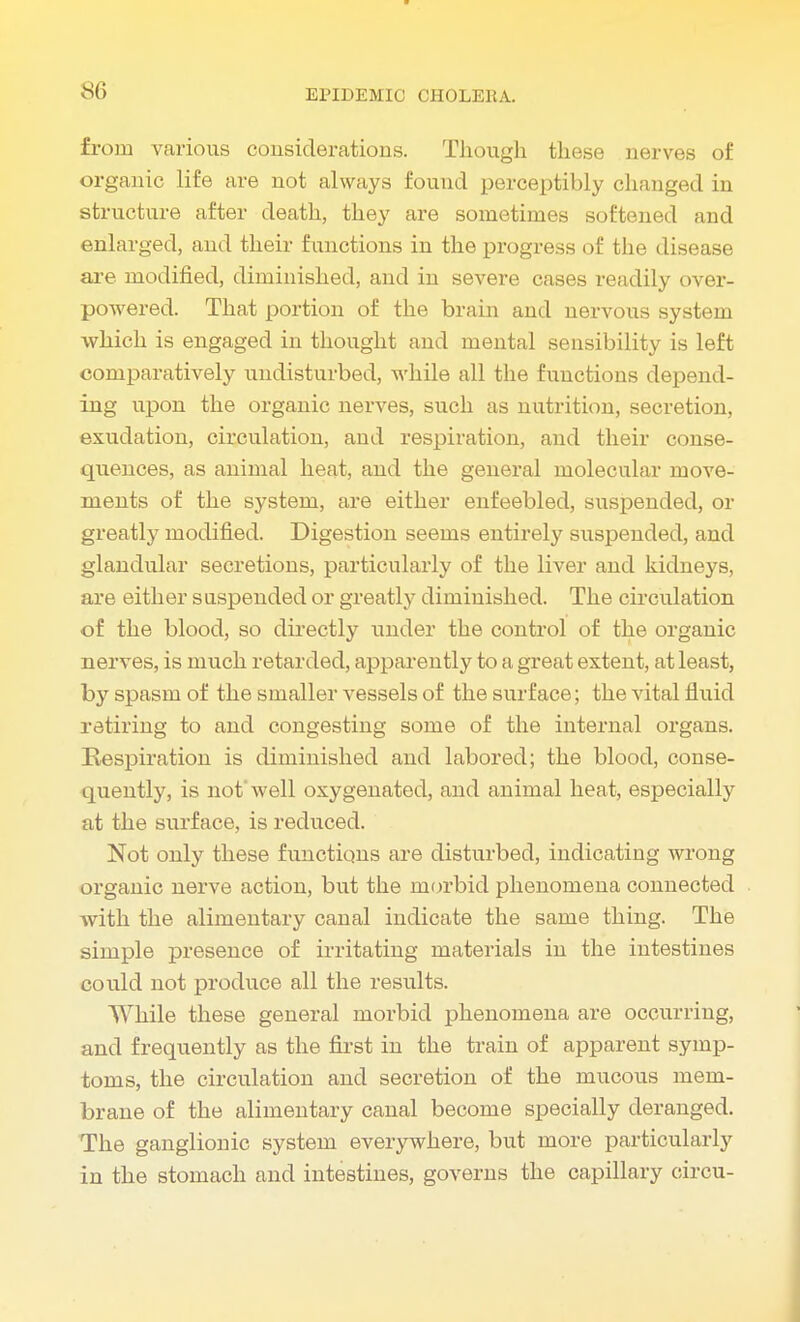 sc> from various considerations. Though these nerves of organic life are not always found perceptibly changed in structure after death, they are sometimes softened and enlarged, and their functions in the progress of the disease are modified, diminished, and in severe cases readily over- powered. That portion of the brain and nervous system which is engaged in thought and mental sensibility is left comparatively undisturbed, while all the functions depend- ing upon the organic nerves, such as nutrition, secretion, exudation, circulation, and respiration, and their conse- quences, as animal heat, and the general molecular move- ments of the system, are either enfeebled, suspended, or greatly modified. Digestion seems entirely suspended, and glandular secretions, particularly of the liver and kidneys, are either suspended or greatly diminished. The circulation of the blood, so directly under the control of the organic nerves, is much retarded, apparently to a great extent, at least, by spasm of the smaller vessels of the surface; the vital fluid retiring to and congesting some of the internal organs. Respiration is diminished and labored; the blood, conse- quently, is not'well oxygenated, and animal heat, especially at the surface, is reduced. Not only these functions are disturbed, indicating wrong organic nerve action, but the morbid phenomena connected with the alimentary canal indicate the same thing. The simple presence of irritating materials in the intestines could not produce all the results. While these general morbid phenomena are occurring, and frequently as the first in the train of apparent symp- toms, the circulation and secretion of the mucous mem- brane of the alimentary canal become specially deranged. The ganglionic system everywhere, but more particularly in the stomach and intestines, governs the capillary circu-