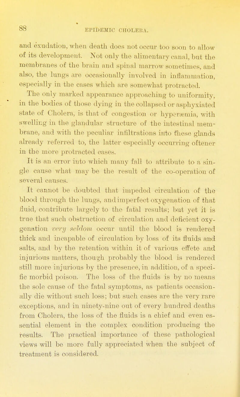and exudation, when death does not occur too soon to allow of its development. Not only the alimentary canal, but the membranes of the brain and spinal marrow sometimes, and also, the lungs are occasionally involved in inflammation, especially in the cases which are somewhat protracted. The only marked appearance approaching to uniformity, in the bodies of those dying in the collapsed or asphyxiated state of Cholera, is that of congestion or hyperemia, with swelling in the glandular structure of the intestinal mem- brane, and with the peculiar infiltrations iirto fhese glands already referred to, the latter especially occurring oftener in the more protracted cases. It is an error into which many fall to attribute to a sin- gle cause what may be the result of the co-operation of several causes. It cannot be doubted that impeded circulation of the blood through the lungs, and imperfect oxygenation of that fluid, contribute largely to the fatal results; but yet it is true that such obstruction of circnlation and deficient oxy- genation very seldom occur until the blood is rendered thick and incapable of circulation by loss of its fluids and salts, and by the retention within it of varkms effete and injurious matters, though probably the blood is rendered still more injurious by the presence, in addition, of a speci- fic morbid poison. The loss of the fluids is by no means the sole cause of the fatal symptoms, as patients occasion- ally die without such loss; but such cases are the very rare exceptions, and in ninety-nine out of every hundred deaths from Cholera, the loss of the fluids is a chief and even es- sential element in the complex condition producing the results. The practical importance of these pathological views will be more fully appreciated when the subject of treatment is considered.